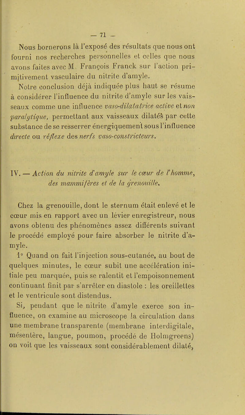 Nous bornerons là l'exposé des résultats que nous ont fourni nos recherches personnelles et celles que nous avons faites avec M, François Franck sur l'action pri- mitivement vasculaire du nitrite d'amyle. Notre conclusion déjà indiquée plus haut se résume à considérer l'influence du nitrite d'amyle sur les vais- seaux comme une influence vaso-dilatatrice active elnon paralytique, permettant aux vaisseaux dilatés par cette substance de se resserrer énerg-iquement sous l'influence directe ou réflexe des nerfs vaso-constricteurs. IV. — Action du nitrite d'amyle sur le cœur de l'homme, des mammifères et de la grenouille. Chez la grenouille, dont le sternum était enlevé et le cœur mis en rapport avec un lévier enregistreur, nous avons obtenu des phénomènes assez différents suivant le procédé employé pour faire absorber le nitrite d'a- myle. 1° Quand on fait l'injection sous-cutanée, au bout de quelques minutes, le cœur subit une accélération ini- tiale peu marquée, puis se ralentit et l'empoisonnement continuant finit par s'arrêter en diastole : les oreillettes et le ventricule sont distendus. Si, pendant que le nitrite d'amyle exerce son in- fluence, on examine au microscope la circulation dans une membrane transparente (membrane interdigitale, mésentère, langue, poumon, procédé de HolmgTeens) on voit que les vaisseaux sont considérablement dilaté,