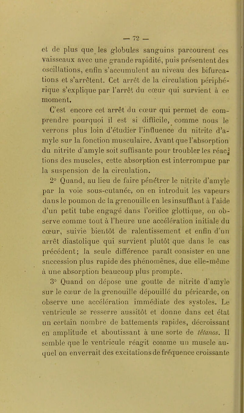 el de plus que les globules sanguins parcourent ces vaisseaux avec une grande rapidité, puis présentent des oscillations, enfin s'accumulent au niveau des bifurca- tions et s'arrêtent. Cet arrêt de la circulation périphé- rique s'explique par l'arrêt du cœur qui survient à ce moment. C'est encore cet arrêt du cœur qui permet de com- prendre pourquoi il est si difficile, comme nous le verrons plus loin d'étudier l'influence du nitrite d'a- myle sur la fonction musculaire. Avant que l'absorption du nitrite d'amyle soit suffisante pour troubler les réacj lions des muscles, cette absorption est interrompue par la suspension de la circulation. 2° Quand, au lieu de faire pénétrer le nitrite d'amyle par la voie sous-cutanée, on en introduit les vapeurs dans le poumon de ta grenouille en les insufflant à l'aide d'un petit tube engagé dans l'orifice glottique, on ob- serve comme tout à l'heure une accélération initiale du cœur, suivie bientôt de ralentissement et enfin d'un arrêt diastolique qui survient plutôt que dans le cas précédent; la seule différence parait consister en une snecession plus rapide des phénomènes, due elle-même à une absorption beaucoup plus prompte. 3° Quand on dépose une goutte de nitrite d'amyle sur le cœur de la grenouille dépouillé du péricarde, on observe une accélération immédiate des systoles. Le ventricule se resserre aussitôt et donne dans cet état un certain nombre de battements rapides, décroissant en amplitude et aboutissant à une sorte de tétanos. Il semble que le ventricule réagit comme un muscle au- quel on enverrait des excitations de fréquence croissante