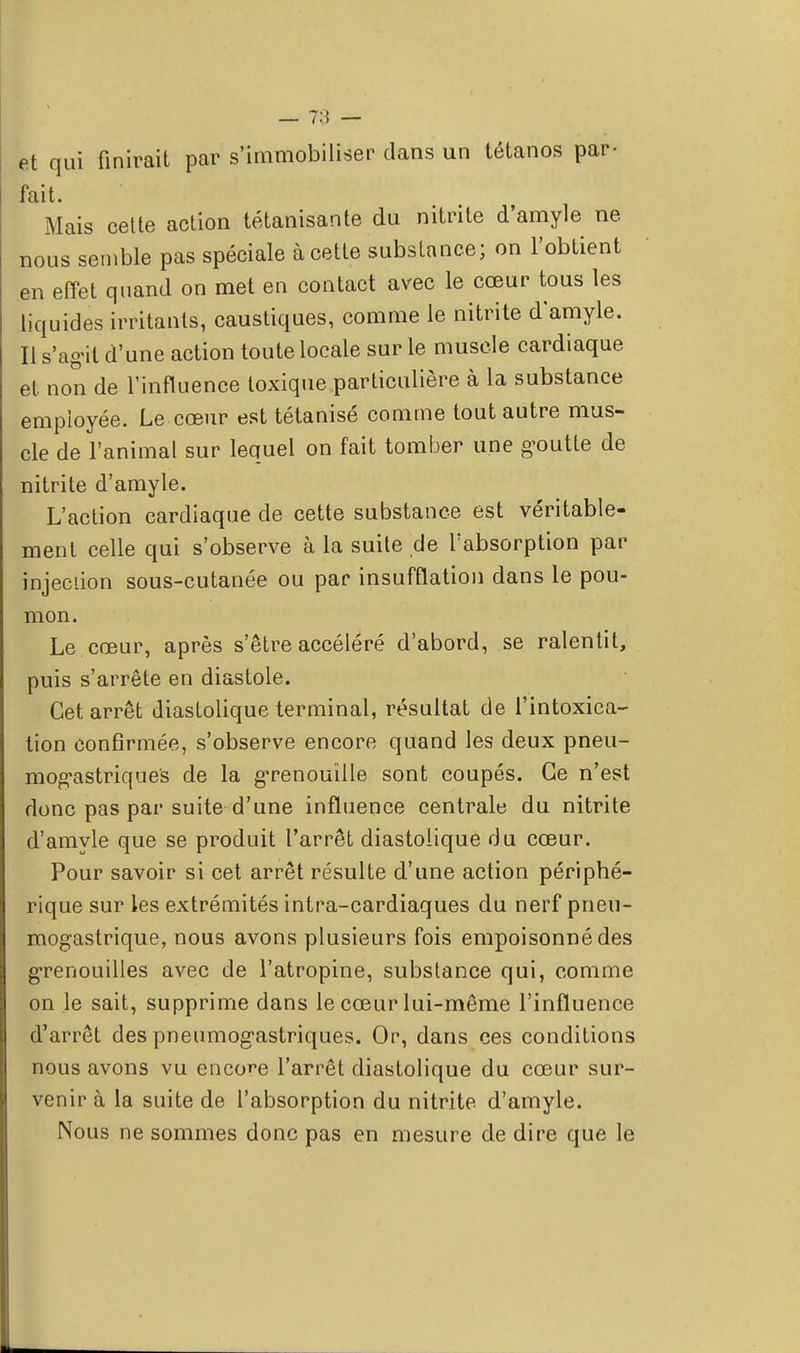 et qui finirait par s'immobiliser dans un tétanos par- fait. Mais cette action tétanisante du nitrite d'amyle ne nous semble pas spéciale à cette substance; on l'obtient en effet quand on met en contact avec le cœur tous les liquides irritants, caustiques, comme le nitrite d'amyle. Il s'agit d'une action toute locale sur le muscle cardiaque et non de l'influence toxique particulière à la substance employée. Le cœur est tétanisé comme tout autre mus- cle de l'animal sur lequel on fait tomber une goutte de nitrite d'amyle. L'action cardiaque de cette substance est véritable- ment celle qui s'observe à la suite de l'absorption par injeciion sous-cutanée ou par insufflation dans le pou- mon. Le cœur, après s'être accéléré d'abord, se ralentit, puis s'arrête en diastole. Cet arrêt diastolique terminal, résultat de l'intoxica- tion confirmée, s'observe encore quand les deux pneu- mogastriques de la grenouille sont coupés. Ce n'est donc pas par suite d'une influence centrale du nitrite d'amyle que se produit l'arrêt diastolique du cœur. Pour savoir si cet arrêt résulte d'une action périphé- rique sur les extrémités intra-cardiaques du nerf pneu- mogastrique, nous avons plusieurs fois empoisonné des grenouilles avec de l'atropine, substance qui, comme on le sait, supprime dans le cœur lui-même l'influence d'arrêt des pneumogastriques. Or, dans ces conditions nous avons vu encore l'arrêt diastolique du cœur sur- venir à la suite de l'absorption du nitrite d'amyle. Nous ne sommes donc pas en mesure de dire que le