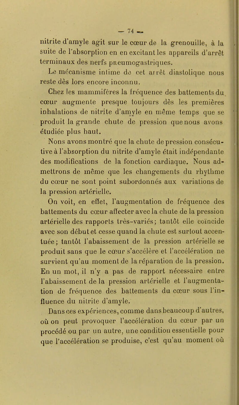 nitrite d'amyle agit sur le cœur de la grenouille, à la suite de l'absorption en en excitant les appareils d'arrêt terminaux des nerfs pneumogastriques. Le mécanisme infime do cet arrêt diastolique nous reste dès lors encore inconnu. Chez les mammifères la fréquence des battements du cœur augmente presque toujours dès les premières inhalations de nitrite d'amyle en même temps que se produit la grande chute de pression que nous avons étudiée plus haut. Nons avons montré que la chute dépression consécu- tive à l'absorption du nitrite d'amyle était indépendante des modifications de la fonction cardiaque. Nous ad- mettrons de même que les changements du rhythme du cœur ne sont point subordonnés aux variations de la pression artérielle. On voit, en effet, l'augmentation de fréquence des battements du cœur affecter avec la chute de la pression artérielle des rapports très-variés; tantôt elle coïncide avec son début et cesse quand la chute est surtout accen- tuée; tantôt l'abaissement de la pression artérielle se produit sans que le cœur s'accélère et l'accélération ne survient qu'au moment de la réparation de la pression. En un mot, il n'y a pas de rapport nécessaire entre l'abaissement de la pression artérielle et l'augmenta- tion de fréquence des battements du cœur sous l'in- fluence du nitrite d'amyle. Dans ces expériences, comme dans beaucoup d'autres, où on peut provoquer l'accélération du cœur par un procédé ou par un autre, une condition essentielle pour que l'accélération se produise, c'est qu'au moment où