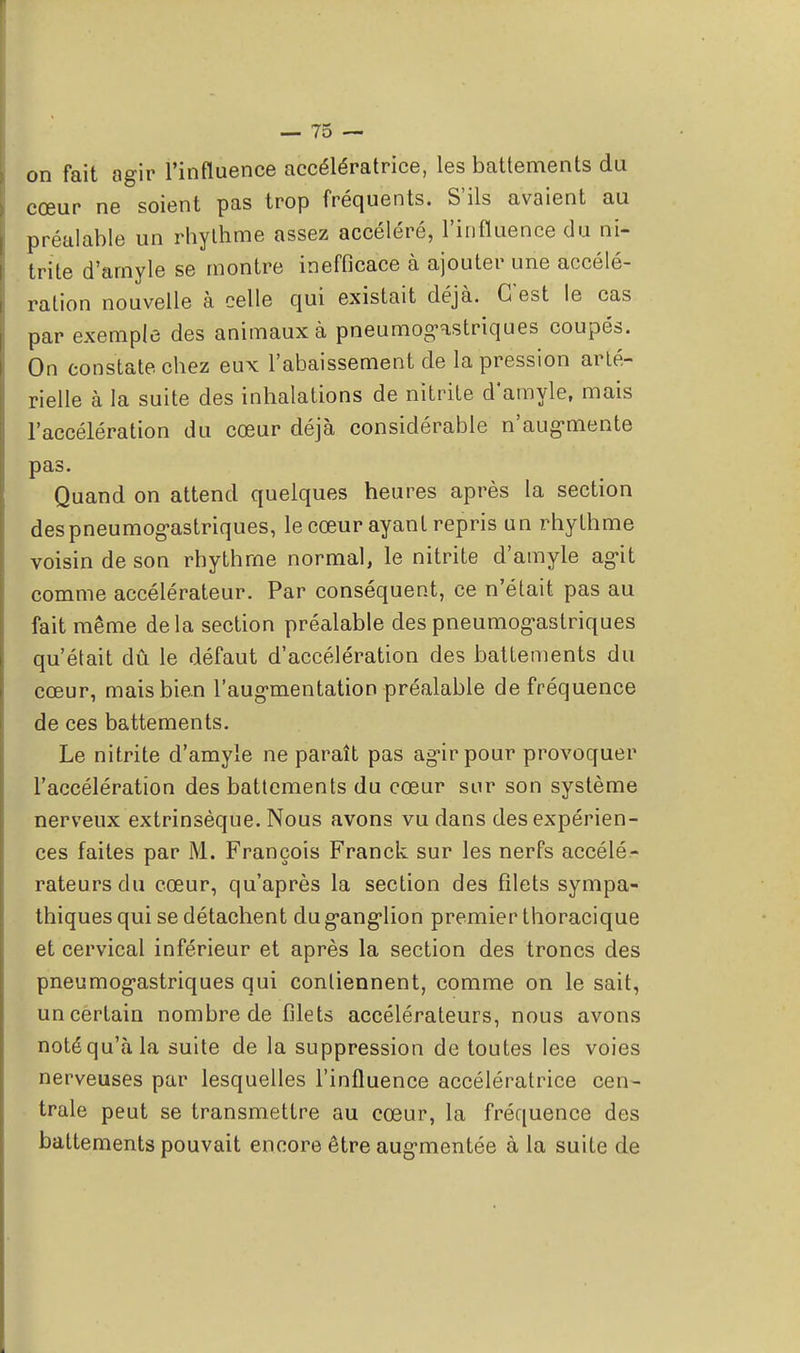 on fait agir l'influence accélératrice, les battements du cœur ne soient pas trop fréquents. S'ils avaient au préalable un rhylhme assez accéléré, l'influence du ni- trite d'amyle se montre inefficace à ajouter une accélé- ration nouvelle à celle qui existait déjà. C'est le cas par exemple des animaux à pneumogastriques coupés. On constate chez eux l'abaissement de la pression arté- rielle à la suite des inhalations de nitrite d'amyle, mais l'accélération du cœur déjà considérable n'augmente pas. Quand on attend quelques heures après la section des pneumogastriques, le cœur ayant repris un rhylhme voisin de son rhythrne normal, le nitrite d'amyle agit comme accélérateur. Par conséquent, ce n'était pas au fait même delà section préalable des pneumogastriques qu'était dû le défaut d'accélération des battements du cœur, mais bien l'augmentation préalable de fréquence de ces battements. Le nitrite d'amyle ne paraît pas agir pour provoquer l'accélération des battements du cœur sur son système nerveux extrinsèque. Nous avons vu dans des expérien- ces faites par M. François Franck sur les nerfs accélé- rateurs du cœur, qu'après la section des filets sympa- thiques qui se détachent du ganglion premier thoracique et cervical inférieur et après la section des troncs des pneumogastriques qui contiennent, comme on le sait, un certain nombre de filets accélérateurs, nous avons notéqu'àla suite de la suppression de toutes les voies nerveuses par lesquelles l'influence accélératrice cen- trale peut se transmettre au cœur, la fréquence des battements pouvait encore être augmentée à la suite de