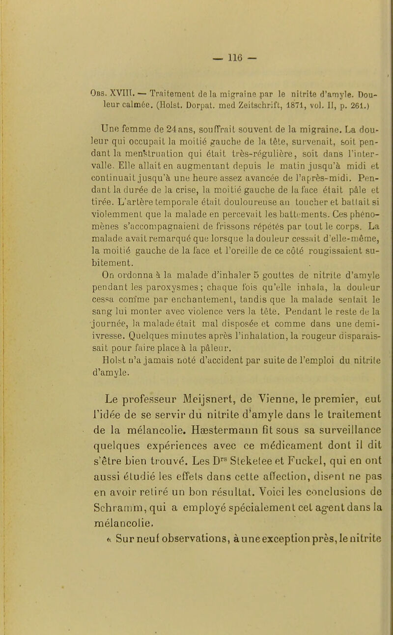 Obs. XVIII. — Traitement delà migraine par le nitrite d'amyle. Dou- leur calmée. (Holst. Dorpat. med Zeitschrift, 1871, vol. II, p. 261.) Une femme de 24ans, souffrait souvent de la migraine. La dou- leur qui occupait la moitié gauche de la tête, survenait, soit pen- dant la menstruation qui était très-régulière, soit dans l'inter- valle. Elle allait en augmentant depuis le matin jusqu'à midi et continuait jusqu'à une heure assez avancée de l'après-midi. Pen- dant la durée de la crise, la moitié gauche de la face était pâle et tirée. L'artère temporale était douloureuse an toucher et battait si violemment que la malade en percevait les battements. Ces phéno- mènes s'accompagnaient de frissons répétés par tout le corps. La malade avait remarqué que lorsque la douleur cessait d'elle-même, la moitié gauche de la face et l'oreille de ce côté rougissaient su- bitement. On ordonna à la malade d'inhaler 5 gouttes de nitrite d'amyle pendant les paroxysmes ; chaque fois qu'elle inhala, la douleur cessa comme par enchantement, tandis que la malade sentait le sang lui monter avec violence vers la tête. Pendant le reste de la journée, la malade était mal disposée et comme dans une demi- ivresse. Quelques minutes après l'inhalation, la rougeur disparais- sait pour faire place à la pâleur. Holst n'a jamais noté d'accident par suite de l'emploi du nitrite d'amyle. Le professeur Meijsnert. de Vienne, le premier, eut l'idée de se servir du nitrite d'amyle dans le traitement de la mélancolie. Haestermann fit sous sa surveillance quelques expériences avec ce médicament dont il dit s'être bien trouvé. Les Drs Slekelee et Fuckel, qui en ont aussi étudié les effets dans cette affection, disent ne pas en avoir retiré un bon résultat. Voici les conclusions de Schramm, qui a employé spécialement cet agent dans la mélancolie. « Sur neuf observations, à une exception près, le nitrite