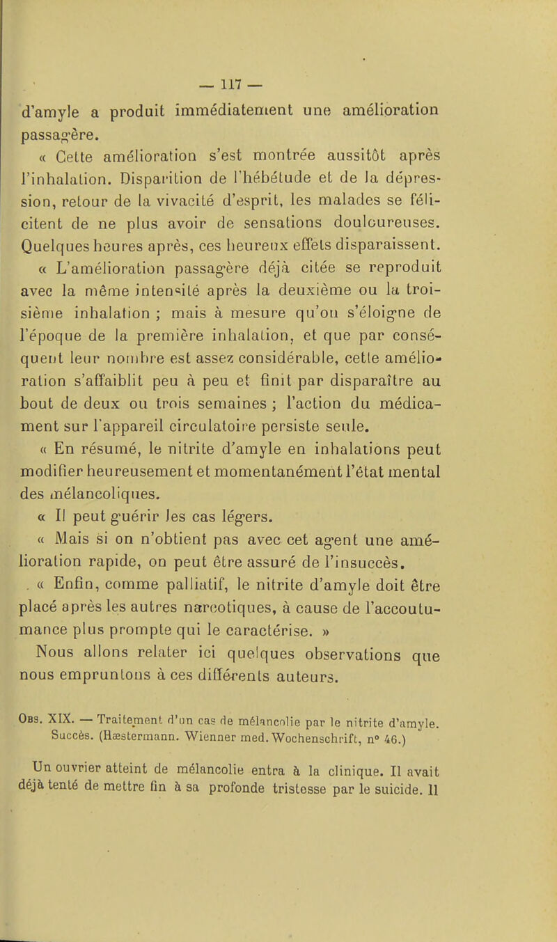 d'amyle a produit immédiatement une amélioration passagère. « Celte amélioration s'est montrée aussitôt après l'inhalation. Disparition de l'hébétude et de la dépres- sion, retour de la vivacité d'esprit, les malades se féli- citent de ne plus avoir de sensations douloureuses. Quelques heures après, ces heureux effets disparaissent. « L'amélioration passagère déjà citée se reproduit avec la même intensité après la deuxième ou la troi- sième inhalation ; mais à mesure qu'on s'éloig*ne de l'époque de la première inhalation, et que par consé- quent leur nombre est assez considérable, cetle amélio- ration s'affaiblit peu à peu et finit par disparaître au bout de deux ou trois semaines ; l'action du médica- ment sur l'appareil circulatoire persiste seule. « En résumé, le nitrite d'amyle en inhalations peut modifier heureusement et momentanément l'état mental des mélancoliques. a II peut guérir les cas légers. « Mais si on n'obtient pas avec cet agent une amé- lioration rapide, on peut être assuré de l'insuccès. . « Enfin, comme palliatif, le nitrite d'amyle doit être placé après les autres narcotiques, à cause de l'accoutu- mance plus prompte qui le caractérise. » Nous allons relater ici quelques observations que nous empruntons à ces différenls auteurs. Obs. XIX. — Traitement d'un cas de mélancolie par le nitrite d'amyle. Succès. (Rœstermann. Wienner med. Wochenschrift, n° 46.) Un ouvrier atteint de mélancolie entra à la clinique. Il avait déjà tenté de mettre fin à sa profonde tristesse par le suicide. 11