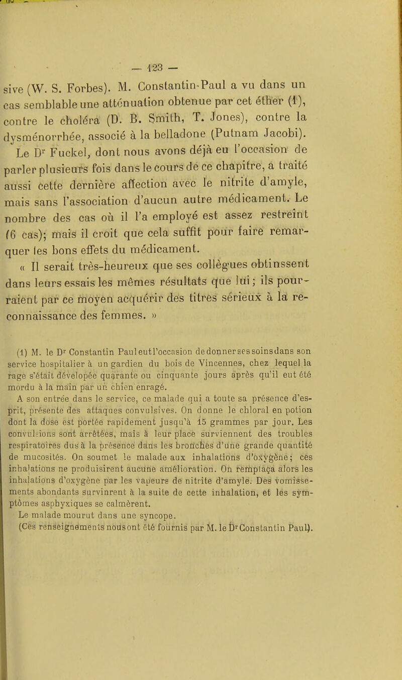 sive (W. S. Forbes). M. Constantin-Paul a vu dans un cas semblable une atténuation obtenue par cet éther (1), contre le choléra (D. B. Smith, T. Jones), contre la dysménorrhée, associé à la belladone (Putnam Jacobi). Le Dr Fuckel, dont nous avons déjà eu l'occasion de parler plusieurs fois dans le cours de ce chapitre, a traité aussi cette dernière affection avec le nitrite d'amyle, mais sans l'association d'aucun autre médicament. Le nombre des cas où il l'a employé est assez restreint (6 cas); mais il croit que cela suffit pour faire remar- quer les bons effets du médicament. « Il serait très-heureux que ses collègues obtinssent dans leurs essais les mêmes résultats que lui; ils pour- raient par ce moyen acquérir des titres sérieux à la re- connaissance des femmes. » (1) M. le Dr Constantin Pauleutl'occasion de donner ses soinsdans son service hospitalier à un gardien du bois de Vincennes, chez lequel la rage s'était dévelopée quarante ou cinquante jours après qu'il eut été mordu à la main par un chien enragé. A son entrée dans le service, ce malade qui a toute sa présence d'es- prit, présente des attaques convulsives. On donne le chloral en potion dont la dose est portée rapidement jusqu'à 15 grammes par jour. Les convuhions sont arrêtées, mais à leur place surviennent des troubles respiratoires dus à la présence dans les bronches d'une grande quantité de mucosités. On soumet le malade aux inhalations d'oxygène; ces inhalations ne produisirent aucune amélioration. On remplaça alors les inhalations d'oxygène par les vapeurs de nitrite d'amyle. Des vomisse- ments abondants survinrent à la suite de cette inhalation, et les sym- ptômes aspbyxiques se calmèrent. Le malade mourut dans une syncope. (Ces renseignements nousont été fournis par M. le DrConstantin Paul}.