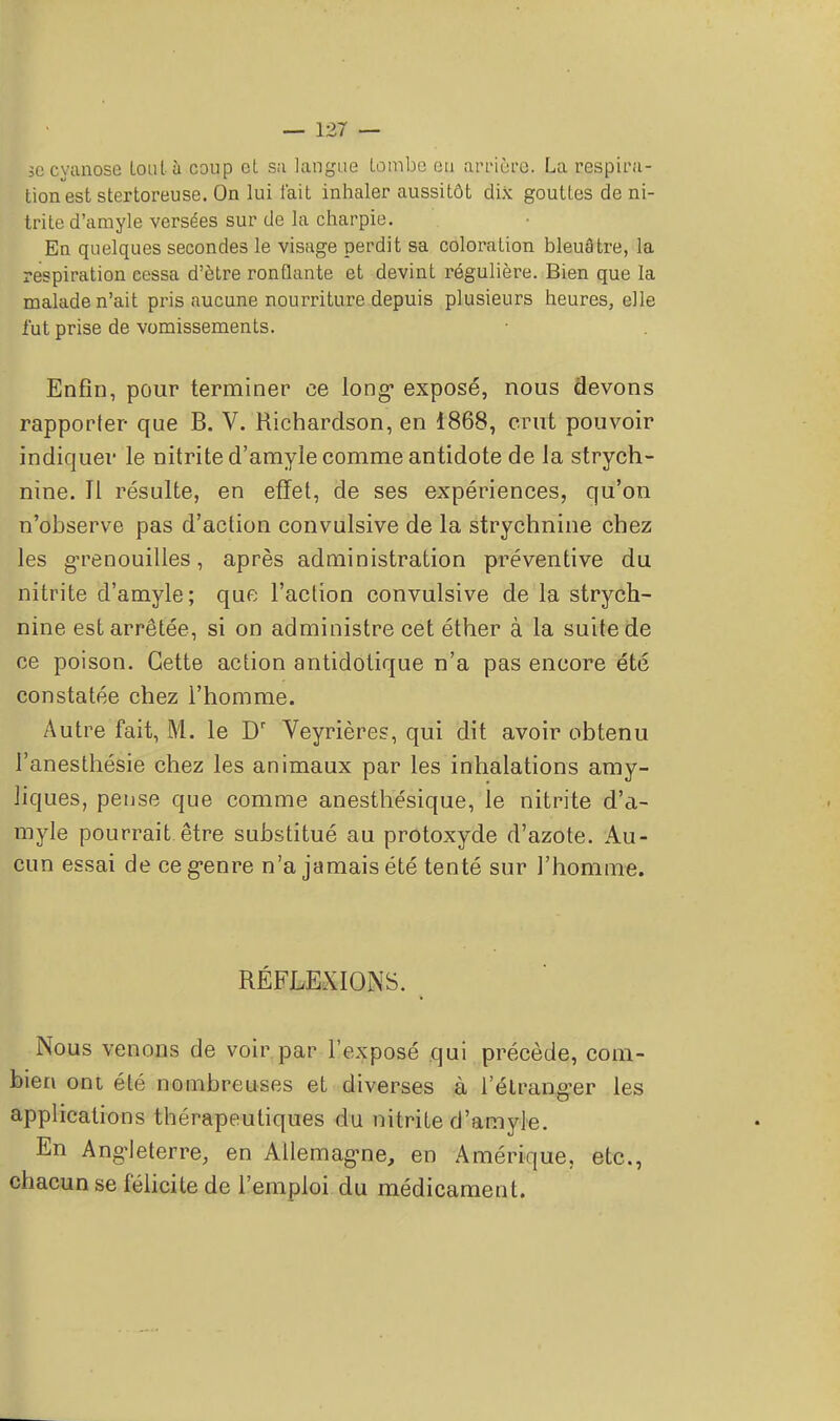 jo cyanose tout à coup el sa langue tombe eu arrière. La respira- tion est stertoreuse. On lui t'ait inhaler aussitôt dix gouttes de ni- trite d'amyle versées sur de la charpie. En quelques secondes le visage perdit sa coloration bleuâtre, la respiration cessa d'être ronflante et devint régulière. Bien que la malade n'ait pris aucune nourriture depuis plusieurs heures, elle l'ut prise de vomissements. Enfin, pour terminer ce long- exposé, nous devons rapporter que B. V. Richardson, en 1868, crut pouvoir indiquer le nitrite d'amyle comme antidote de la strych- nine. 11 résulte, en effet, de ses expériences, qu'on n'observe pas d'action convulsive de la strychnine chez les grenouilles, après administration préventive du nitrite d'amyle; que l'action convulsive de la strych- nine est arrêtée, si on administre cet éther à la suite de ce poison. Cette action antidotique n'a pas encore été constatée chez l'homme. Autre fait, M. le Dr Veyrières, qui dit avoir obtenu l'anesthésie chez les animaux par les inhalations amy- liques, pense que comme anesthésique, le nitrite d'a- myle pourrait être substitué au protoxyde d'azote. Au- cun essai de ce g^enre n'a jamais été tenté sur l'homme. RÉFLEXIONS. Nous venons de voir par l'exposé qui précède, com- bien ont été nombreuses et diverses à l'étranger les applications thérapeutiques du nitrite d'amyle. En Angleterre, en Allemagne, en Amérique, etc., chacun se félicite de l'emploi du médicament.