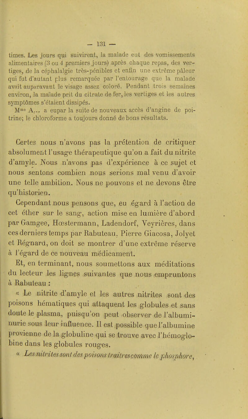 tirnes. Les jours qui suivirent, la malade eut des vomissements alimentaires (3 ou 4 premiers jours) après chaque repas, des ver- tiges, de la céphalalgie très-pénibles et en tin une extrême pâleur qui fut d'autant plus remarquée par l'entourage que la malade avait auparavant le visage assez coloré. Pendant trois semaines environ, la malade prit du citrate de fer, les vertiges et les autres symptômes s'étaient dissipés. Mmo A... a eupar la suite de nouveaux accès d'angine de poi- trine; le chloroforme a toujours donné de bons résultats. Certes nous n'avons pas la prétention de critiquer absolument l'usage thérapeutique qu'on a fait du nitrite d'amyle. Nous n'avons pas d'expérience à ce sujet et nous sentons combien nous serions mal venu d'avoir une telle ambition. Nous ne pouvons et ne devons être qu'historien. Cependant nous pensons que, eu ég-ard à l'action de cet éther sur le sang-, action mise en lumière d'abord par Gamgee, Hœstermann, Ladendorf, Veyrières, dans ces derniers temps par Rabuteau. Pierre Giacosa, Jolyet et Régnard, on doit se montrer d'une extrême réserve à l'égard de ce nouveau médicament. Et, en terminant, nous soumettons aux méditations du lecteur les lignes suivantes que nous empruntons à Rabuteau : « Le nitrite d'amyle et les autres nitrites sont des poisons hématiques qui attaquent les globules et sans doute le plasma, puisqu'on peut observer de l'albumi- nurie sous leur influence. Il est possible que l'albumine provienne de la globuline qui se trouve avec l'hémoglo- bine dans les globules rouges. « Les nitrites sont des poisons traîtres comme le phosphore,