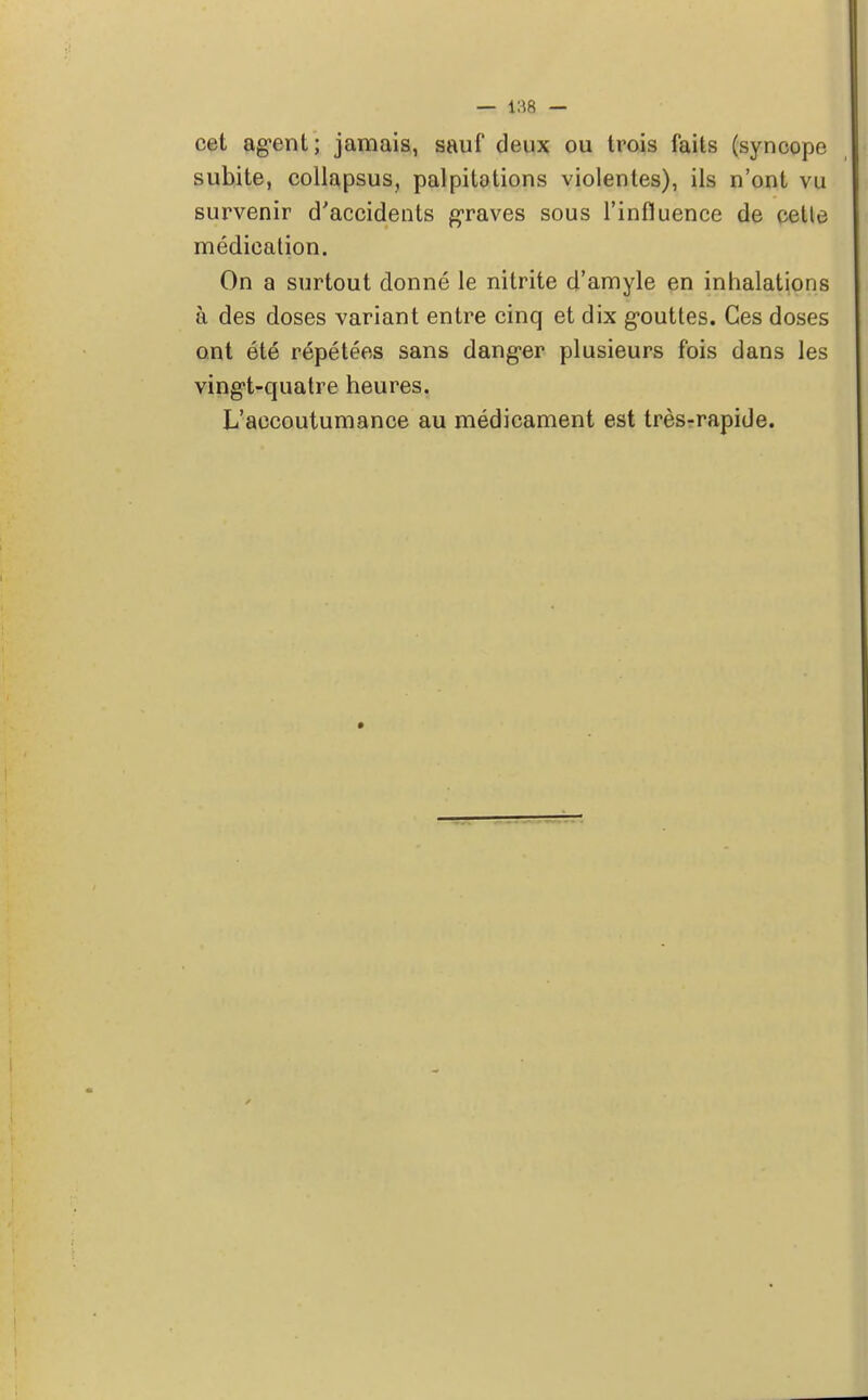 — i:(R — cet agent; jamais, sauf deux ou trois faits (syncope subite, collapsus, palpitations violentes), ils n'ont vu survenir d'accidents graves sous l'influence de cette médication. On a surtout donné le nitrite d'amyle en inhalations à des doses variant entre cinq et dix gouttes. Ces doses ont été répétées sans danger plusieurs fois dans les vingt-quatre heures. L'accoutumance au médicament est très-rapide.