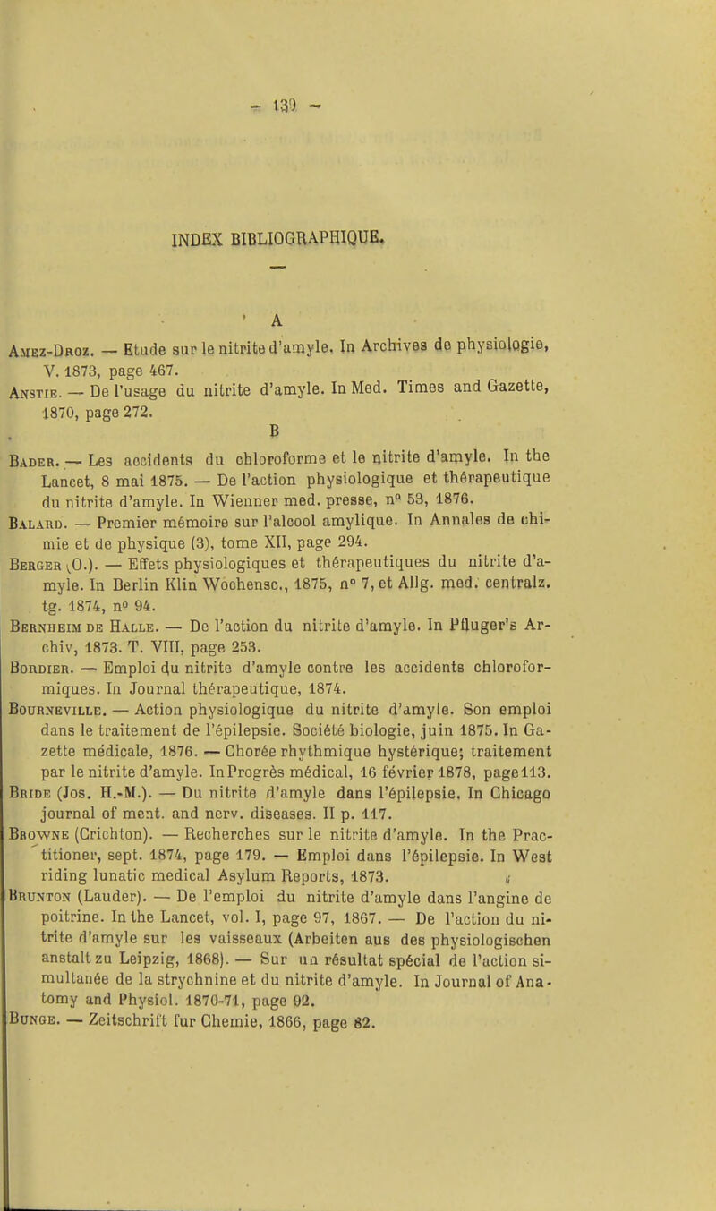 - 130 -* INDEX BIBLIOGRAPHIQUE. • A Auez-Droz. — Etude sur le nitrite d'amyle. In Archives de physiologie, V. 1873, page 467. Aîîstie. — De l'usage du nitrite d'amyle. In Med. Times and Gazette, 1870, page 272. B Bader. — Les aocidents du chloroforme et le nitrite d'amyle. In the Lancet, 8 mai 1875. — De l'action physiologique et thérapeutique du nitrite d'amyle. In Wienner med. presse, nQ 53, 1876. Balard. — Premier mémoire sur l'alcool amylique. In Annales de chi- mie et de physique (3), tome XII, page 294. Berger vO.). — Effets physiologiques et thérapeutiques du nitrite d'a- myle. In Berlin Klin Wochensc, 1875, n° 7, et Allg. med. centralz. tg. 1874, n° 94. Berniieim de Halle. — De l'action du nitrite d'amyle. In Pfluger's Ar- chiv, 1873. T. VIII, page 253. Bordier. — Emploi du nitrite d'amyle contre les accidents chlorofor- miques. In Journal thérapeutique, 1874. Bourneville. — Action physiologique du nitrite d'amyle. Son emploi dans le traitement de l'épilepsie. Société biologie, juin 1875. In Ga- zette médicale, 1876. — Chorée rhythmique hystérique; traitement par le nitrite d'amyle. InProgrès médical, 16 février 1878, pagell3. Bride (Jos. H.-M.). — Du nitrite d'amyle dans l'épilepsie. In Chicago journal of ment, and nerv. diseases. II p. 117. Bbowne (Crichton). — Recherches sur le nitrite d'amyle. In the Prac- titioner, sept. 1874, page 179. — Emploi dans l'épilepsie. In West riding lunatic médical Asylum Reports, 1873. t Brunton (Lauder). — De l'emploi du nitrite d'amyle dans l'angine de poitrine. In the Lancet, vol. I, page 97, 1867. — De l'action du ni- trite d'amyle sur les vaisseaux (Arbeiten aus des physiologischen anstaltzu Leipzig, 1868). — Sur un résultat spécial de l'action si- multanée de la strychnine et du nitrite d'amyle. In Journal of Ana - tomy and Physiol. 1870-71, page 92. Bunge. — Zcitschrift fur Chemie, 1866, page 82.