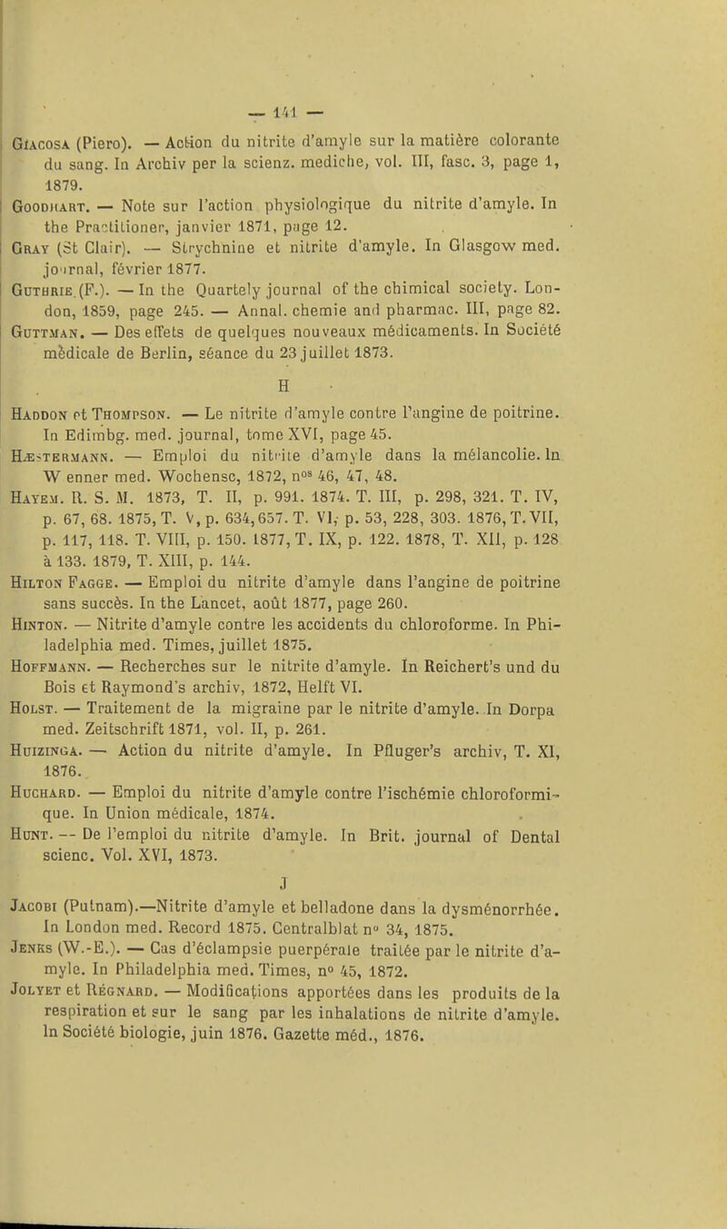 Gïacosa (Piero). — Action du nitrite d'amyle sur la matière colorante du sang. In Archiv per la scienz. mediclie, vol. III, fasc. 3, page 1, 1879. Goodmart. — Note sur l'action physiologique du nitrite d'amyle. In the Practitioner, janvier 1871, page 12. Gray (St Clair). — Strychnine et nitrite d'amyle. In Glasgow med. jo'irnal, février 1877. Guthrie.(F.). —In the Quartely journal of the chimical society. Lon- don, 1859, page 245. — Annal, chemie and pharmac. III, page 82. Guttman. — Des effets de quelques nouveaux médicaments. In Société médicale de Berlin, séance du 23 juillet 1873. H Haddon rt Thompson. — Le nitrite d'amyle contre l'angine de poitrine. In Edimbg. med. journal, tome XVI, page 45. ILe?termann. — Emploi du nitrite d'amyle dans la mélancolie. In W enner med. Wochensc, 1872, n03 46, 47, 48. Hayem. R. S. M. 1873, T. II, p. 991. 1874. T. III, p. 298, 321. T. IV, p. 67, 68. 1875, T. V, p. 634,657. T. VI,- p. 53, 228, 303. 1876, T. VII, p. 117, 118. T. VIII, p. 150. 1877, T. IX, p. 122. 1878, T. XII, p. 128 à 133. 1879, T. XIII, p. 144. Hilton Pagge. — Emploi du nitrite d'amyle dans l'angine de poitrine sans succès. In the Lancet, août 1877, page 260. Hinton. — Nitrite d'amyle contre les accidents du chloroforme. In Pbi- ladelphia med. Times, juillet 1875. Hoffmann. — Recherches sur le nitrite d'amyle. In Reichert's und du Bois et Raymond's archiv, 1872, Helft VI. Holst. — Traitement de la migraine par le nitrite d'amyle. In Dorpa med. Zeitschrift 1871, vol. II, p. 261. Hdizinga. — Action du nitrite d'amyle. In Pfluger's archiv, T. XI, 1876. Huchard. — Emploi du nitrite d'amyle contre l'ischémie chloroformi- que. In Union médicale, 1874. Hunt. -- De l'emploi du nitrite d'amyle. In Brit. journal of Dental scienc. Vol. XVI, 1873. J Jacobi (Putnam).—Nitrite d'amyle et belladone dans la dysménorrhée. In London med. Record 1875. Centralblat n° 34, 1875. Jenks (W.-E.). — Cas d'éclampsie puerpérale traitée par le nitrite d'a- myle. In Philadelphia med. Times, n° 45, 1872. Jolyet et Régnard. — Modifications apportées dans les produits de la respiration et sur le sang par les inhalations de nitrite d'amyle. In Société biologie, juin 1876. Gazette méd., 1876.