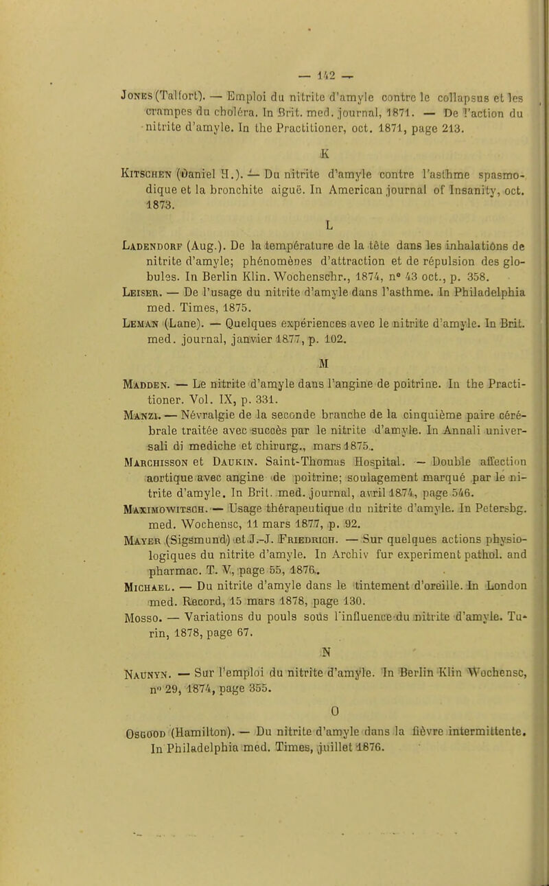 Jones (Talfort). — Emploi du nitrite d'amyle contre le collapsus et les crampes du choiera. In Brit. med. journal, 1871. — De l'action du nitrite d'amyle. In the Practilioner, oct. 1871, page 213. K Kitschen (Daniel H.). — Du nitrite d'amyle contre l'asthme spasmo- dique et la bronchite aiguë. In American journal of Insanity, oct. 1873. L Ladendorf (Aug.). De la température de la tête dans les inhalations de nitrite d'amyle; phénomènes d'attraction et de répulsion des glo- bules. In Berlin Klin. Wochenschr., 1874, n° 43 oct., p. 358. Leiser. — De l'usage du nitrite d'amyle dans l'asthme. In Philadelphia med. Times, 1875. Léman (Lane). — Quelques expériences avec le nitrite d'amyle. In Brit. med. journal, janvier 18.77, p. 102. M Madden. — Le nitrite d'amyle dans l'angine de poitrine. In the Practi- tioner. Vol. IX, p. 331. Manzi. — Névralgie de la seconde branche de la cinquième paire céré- brale traitée avec succès par le nitrite d'amyle. In Annali univer- sali di mediche et chirurg., mars 1875. Marchisson et Daukin. Saint-Thomas Hospital. — Double affection aortique avec angine de poitrine; soulagement marqué par le ni- trite d'amyle. In Brit. med. journal, avril 1874, page 546. Maximowitsch.— Usage thérapeutique du nitrite d'amyle. In Petersbg. med. Wochensc, 11 mars 1877, p. 92. Mayer (Sigsmund) et J.-J. Friedrich. — Sur quelques actions physio- logiques du nitrite d'amyle. In Archiv fur experiment pathol. and pharmac. T. V, page 55, 1876.. Michael. — Du nitrite d'amyle dans le tintement d'oreille. In London med. Record, 15 mars 1878, page 130. Mosso. — Variations du pouls sous rinfluence du nitrite d'amyle. Tu- rin, 1878, page 67. N Naunyn. — Sur l'emploi du nitrite d'amyle. In Berlin Klin Wochensc, n 29, 1874, page 355. 0 Osgood (Hamilton). — Du nitrite d'amyle dans la fièvre intermittente. In Philadelphia med. Times, juillet 1876.