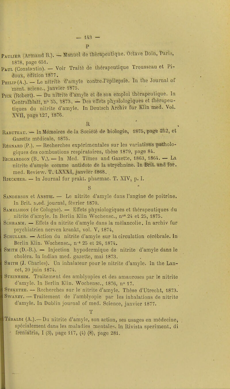 — 148 — P Paulier (Armand B.). — Manuel de thérapeutique. Octave Doin, Taris, 1878, page 651. Paul (Constantin). — Voir Traité de thérapeutique Trousseau et Pi- doux, édition 1877. Philip (A.). — Le nitrite d'amyle contro.répilepsiè. In the Journal of ment, scienc, janvier 1S75. Pick (Robert). — Du nitrite d'amyle et de son emploi thérapeutique. In Centralblatt, n° 55, 1873. — Des effets physiologiques et thérapeu- tiques du nitrite d'amyle. In Deutsch Archiv fur Klin med. Vol, XVII, page 127, 1876. R Rabuteau. — In Mémoires de la Société de biologie, 1875, page 252, et Gazette médicale, 1875. Régnard (P.). — Recherches expérimentales sur les variations patholo- giques des combustions respiratoires, thèse 1879, page 84. Richardson(B. V.). — In Med. Times and Gazette, 1863, 1864. — La nitrite d'amyle comme antidote de la strychnine. In Brit. and for. med. Review. T. LXXXI, janvier 1868. Rieckhkr. — In Journal fur prakt. pharmac. T. XIV, p. I. S Sanderson et Anstie. — Le nitrite d'amyle dans l'angine de poitrine. In Brit. med. journal, février 1870. Samelshon (de Cologne). — Effets physiologiques et thérapeutiques du nitrite d'amyle. In Berlin Klin Wochensc, n05 24 et 25, 1875. Schramm. — Effets du nitrite d'amyle dans la mélancolie. In archiv fur psychiatrien nerven krankt, vol. V, 1874, Schuller. — Action du nitrite d'amyle sur la circulstion cérébrale. In Berlin Klin. Wochensc, n-s 25 et 26, 1874. Smith (D.-B.). — Injection hypodermique de nitrite d'amyle dans le choléra. In Indian med. gazette, mai 1873. Smith (J. Charles). Un inhalateur pour le nitrite d'amyle. In the Lan- cet, 20 juin 1874. Steinheim, Traitement des amblyopies et des amauroses par le nitrite d'amyle. In Berlin Klin. Wochensc, 1876, n° 17. Steketee. — Recherches sur le nitrite d'amyle. Thèse d'Utrecht, 1873. Swanzy. — Traitement de l'amblyopie par les inhalations de nitrite d'amyle. In Dublin journal of med. Science, janvier 1877. T Tédaldi (A.).—Du nitrite d'amyle, son action, ses usages en médecine, spécialement dans les maladies mentales. In Rivista speriment. di