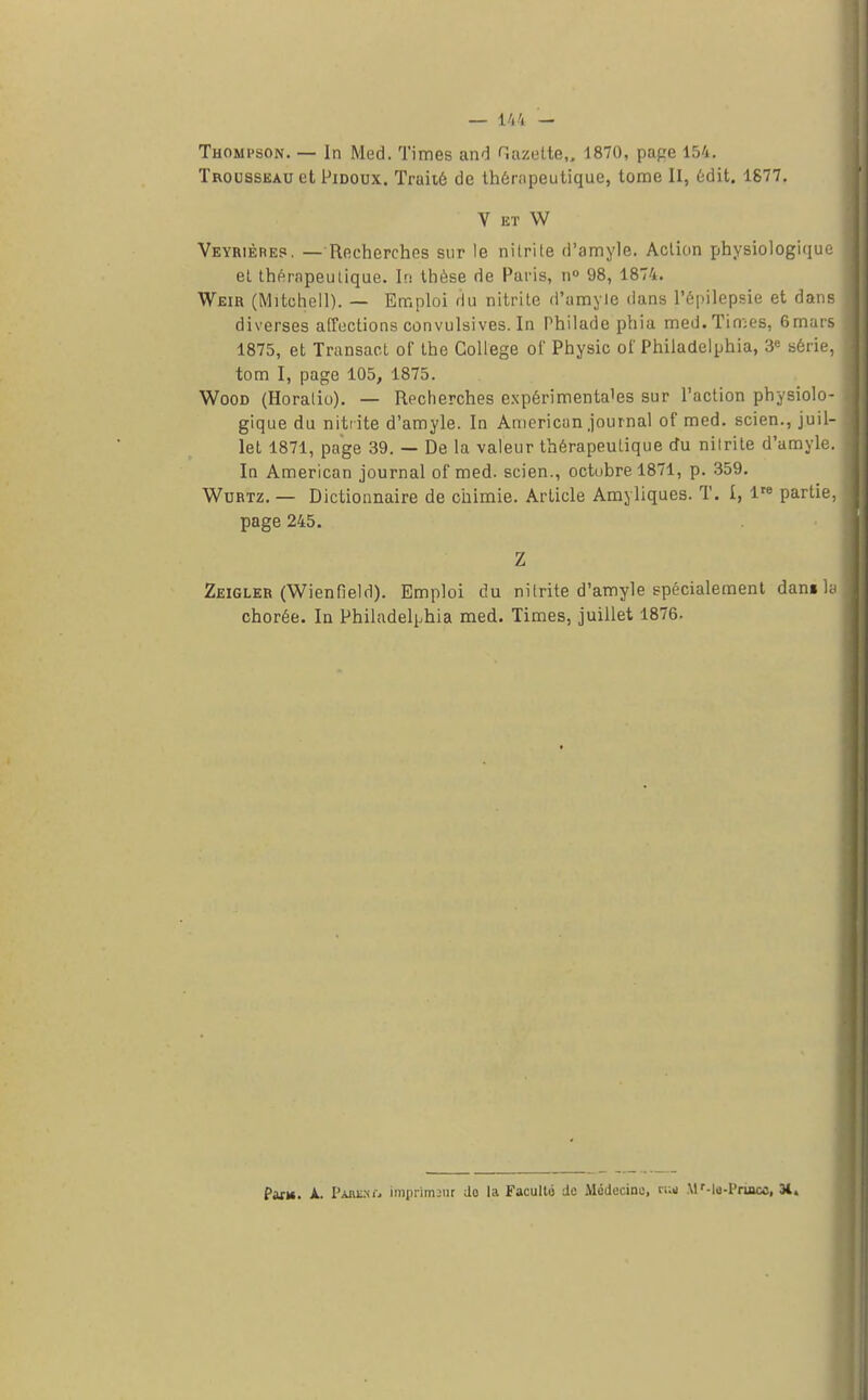 Thompson. — In Med. Times and Gazette,. 1870, pape 154. Trousseau et Pidoux. Traité de thérapeutique, tome II, édit. 1877. V et W Veyrièrep. —Recherches sur le nilrite d'amyle. Action physiologique et thérapeutique. In thèse de Paris, n° 98, 1874. Weir (Mitchell). — Emploi du nitrite d'amyle dans l'épilepsie et dam diverses affections convulsives. In Philade phia med. Times, 6mar 1875, et Transact of the Collège of Physic of Philadelphia, 3e série tom I, page 105, 1875. Wood (Horalio). — Recherches expérimentales sur l'action physiolo gique du nitrite d'amyle. In American journal of med. scien., juil let 1871, page 39. — De la valeur thérapeutique du nilrite d'amyle In American journal of med. scien., octobre 1871, p. 359. Wurtz. — Dictionnaire de chimie. Article Amyliques. T. I, lre partie page 245. Z Zeigler (Wienfield). Emploi du nitrite d'amyle spécialement dan» 1 chorée. In Philadelphia med. Times, juillet 1876. Paru. A. PabèUj imprimant do la Faculté de Médecine, c;;n M'-le-Princc, 3t.