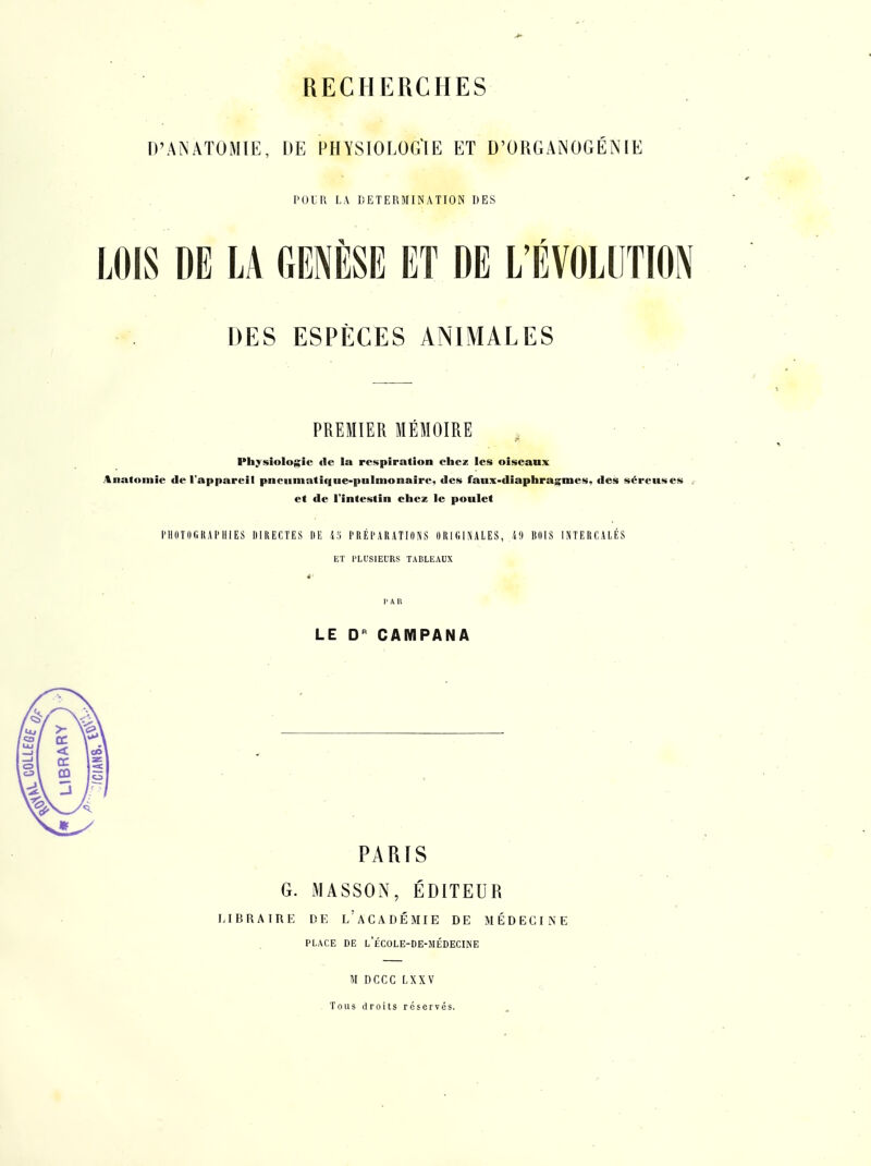 D'ANATOMIE, DE PHYSIOLOG'IE ET D'ORGANOGÉNIE POIR LA DETERMINATION DES DES ESPÈCES ANIMALES PREMIER MÉMOIRE , Physiologie (le la respiration ebez les oiseanx Anatoinie de l'appareil pneumatique-pulmonaire, des faux-diaphragmes, des séreuses et de l'intestin chez le poulet l'HDlOGRAPHIES IIIIIECTES IIE 45 PRÉPARATIONS ORIGINALES, 49 BOIS INTERCALÉS ET PLUSIEURS TABLEAUX PAR LE CAMPANA PARIS G. MASSON, ÉDITEUR LIBRAIRE DE l'aCADÉMIE DE MÉDECINE PLACE DE l'ÉCOLE-DE-MÉDECINE M DCCC LXXV Tous droits réservés.