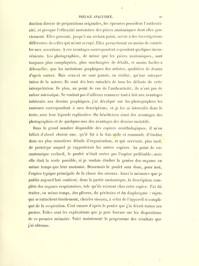 duction directe de préparations originales, les épreuves possèdent l'authenti- cité, et presque l'eflicacité instructive des pièces anatoniiques dont elles pro- viennent. Elles peuvent, jusqu'à un certain point, servir à des investigations différentes de celles qui m'ont occupé. Elles permettront au moins de contrô- ler mes assertions. A ces avantages correspondent cependant quelques incon- vénients. Les photographies, de môme que les pièces anatoniiques, sont toujours plus compliquées, plus surchargées de détails, et moins faciles à débrouiller, que les imitations graphiques des artistes, qualifiées de dessins d'après nature. Mais ceux-ci ne sont jamais, en réalité, qu'une interpré- tation de la nature. Ils sont dès lors entachés de tous les défauts de cette interprétation. De plus, au point de vue de l'authenticité, ils n'ont pas de valeur intrinsèque. Ne voulant pas d'ailleurs renoncer tout à fait aux avantages inhérents aux dessins graphiques, j'ai décalqué sur les photographies les contours correspondant à mes descriptions, et je les ai intercalés dans le texte, avec leur légende explicative. On bénéficiera ainsi des avantages des photographies et de quelques-uns des avantages des dessins imitatifs. Dans le grand nombre disponible des espèces ornithologiques, il m'en fallait d'abord choisir une, qu'il fût à la fois utile et commode d'étudier dans ses plus minutieux détails d'organisation, et qui servirait, plus tard, de prototype auquel je rapporterais les autres espèces. Au point de vue anatomique exclusif, le poulet n'était certes pas l'espèce préférable; mais elle était la seule possible, si je voulais étudier la genèse des organes en même temps que leur anatomie. Désormais le poulet sera donc, pour moi, l'espèce typique principale de la classe des oiseaux. Ainsi le mémoire que je publie aujourd'hui contient, dans la partie anatomique, la description com- plète des organes respiratoires, tels qu'ils existent chez cetle espèce. J'ai dû traiter, en même temps, des plèvres, du péritoine et du diaphragme : sujets qui se rattachent étroitement, chez les oiseaux, à celui de l'appareil si compli- qué de la respiration. C'est encore d'après le poulet que j'ai décrit toutes ces parties. Telles sont les explications que je puis fournir sur les dispositions de ce premier mémoire. Voici maintenant le programme des résultats que j'ai obtenus.