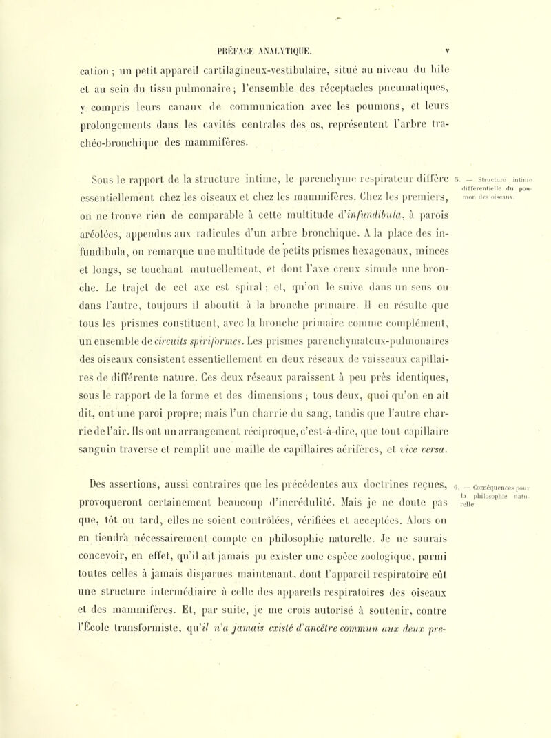 cation; un polit appareil cartilagineux-vestibnlaire, situe au niveau du hile et au sein du tissu pulmonaire ; l'ensemble des réceptacles pneumatiques, y compris leurs canaux de communication avec les poumons, et leurs prolongements dans les cavités centrales des os, représentent l'arbre tra- ' chéo-bronchique des mammifères. Sous le rapport de la structure intime, le parenchyme respirateur diffère 5. - structure imim.- ilifférentielle du pou- essentiellement chez les oiseaux et chez les mammifères. Chez les premiers, mon des oiseaux, on ne trouve rien de comparable à cette multitude îVinfundibula, à parois aréolées, appendus aux radicules d'un arbre bronchique. A la place des in- fundibula, on remarque une multitude de petits prismes hexagonaux, minces et longs, se touchant mutuellement, et dont l'axe creux simule une bron- che. Le trajet de cet axe est spiral ; et., qu'on le suive dans un sens ou dans l'autre, toujours il aboutit à la bronche primaire. 11 en résulte que tous les prismes constituent, avec la bronche primaire comme complément, un ensemble de cw cu?7s spiriformes. Les prismes parenchymateux-pulmonaires des oiseaux consistent essentiellement en deux réseaux de vaisseaux capillai- res de différente nature. Ces deux réseaux paraissent à peu près identiques, sous le rapport de la forme et des dimensions ; tous deux, quoi qu'on en ait dit, ont une paroi propre; mais l'un charrie du sang, tandis que l'autre char- rie de l'air. Ils ont un arrangement réciproque, c'est-à-dire, que tout capillaire sanguin traverse et remplit une maille de capillaires aérifères, et vice versa. Des assertions, aussi contraires que les précédentes aux doctrines reçues, e. _ conséquences pour , !!■ ' 1 !• ' AT • • 1 philosophie uatu- provoqueront certainement beaucoup d incrédulité. Mais je ne doute pas leiie. que, tôt ou tard, elles ne soient contrôlées, vérifiées et acceptées. Alors on en tiendra nécessairement compte en philosophie naturelle. Je ne saurais concevoir, en effet, qu'il ait jamais pu exister une espèce zoologique, parmi . toutes celles à jamais disparues maintenant, dont l'appareil respiratoire eût une structure intermédiaire à celle des appareils respiratoires des oiseaux et des mammifères. Et, par suite, je me crois autorisé à soutenir, contre l'Ecole transformiste, qu'il n'a jamais existé d'ancêtre commun aux deux pre-
