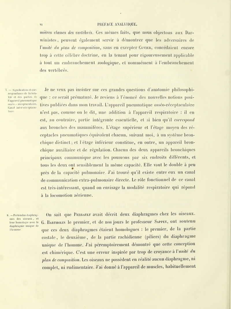 mières classes des vertébrés. Ces mêmes faits, que nous objectons aux Dar- winistes, peuvent également servir à démontrer que les adversaires de Vunité du plan de composition^ sans en excepter Cuvier, concédaient encore trop à cette célèbre doctrine, en la tenant pour rigoureusement applicable à tout un embranchement zoologique, et nommément à l'embranchement des vertébrés. 7. - sigmfKaiioiietcoi- Je uc vcux pas insister sur ces grandes questions d'anatomie philosophi- respondance de la tota- lité et des parties de que : cc scrait prématuré. Je reviens à l'énoncé des nouvelles notions posi- l'appareit pneumatique osséo - léceptacuiaire. |-jygg publiées dans uiou travail. L'appareil pneumatique osséo-réceptaculaire Canal inter-réceptacu- '■ i i i i i n'est,pas, comme on le dit, une addition à l'appareil respiratoire : il en est, au contraire, partie intégrante essentielle, et si bien qu'il correspond aux bronches des mammifères. L'étage supérieur et l'étage moyen des ré- ceptacles pneumatiques équivalent chacun, suivant moi, à un système bron- chique distinct ; et 1 étage inférieur constitue, en outre, un appareil bron- chique auxiliaire et de régulation. Chacun des deux appareils bronchiques principaux communique avec les poumons par six endroits différents, et tous les deux ont sensiblement la même capacité. Elle vaut le double à peu près de la capacité pulmonaire. J'ai trouvé qu'il existe entre eux un canal de communication extra-pulmonaire directe. Le rôle fonctionnel de ce canal est très-intéressant, quand on envisage la modalité respiratoire qui répond à la locomotion aérienne. laire. 8.-Prétendusdiaphrag- Qu Sait quc Perrault avalt décrit deux diaphragmes chez les oiseaux. mes des oiseaux, et o + leur homoiogie avec le G. Bartholin Ic premicF, ct de uos jours le professeur Sappey, ont soutenu diaphragme unique de • i i • ihomme que CCS dcux diaphragmes étaient homologues : le premier, de la partie costale, le deuxième, de la partie rachidienne (piliers) du diaphragme unique de l'homme. J'ai péremptoirement démontré que cette conception est chimérique. C'est une erreur inspirée par trop de croyance à Vunité du plan de composition. Les oiseaux ne possèdent en réalité aucun diaphragme, ni complet, ni rudimentaire. J'ai donné à l'appareil de muscles, habituellement