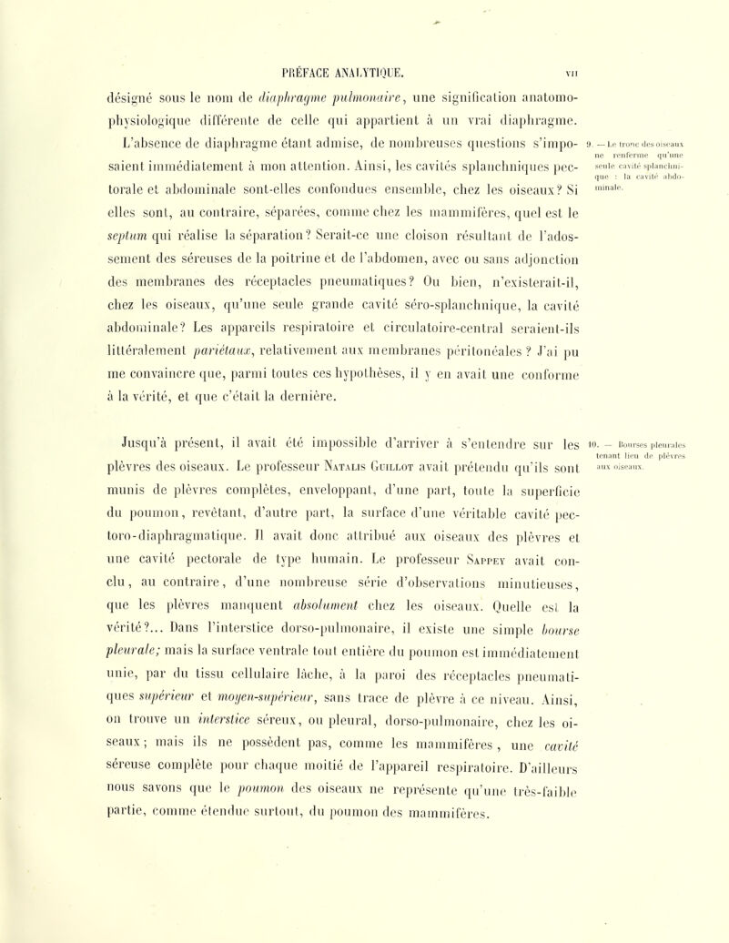 désigné sous le nom de diaphragme pulmonaire, une signification anatomo- physiologiqiie différenLe de celle qui appartient à un vrai diaphragme. L'absence de diaphragme étant admise, de nombreuses questions s'impo- 9.-Le tronc des oiseaux ne renferme qu'une saient immédiatement à mon attention. Ainsi, les cavités splaiichniques pce- ^euic cavitéspiancimi- que : la cavité ahdo- torale et abdominale sont-elles confondues ensemble, chez les oiseaux? Si elles sont, au contraire, séparées, comme chez les mammifères, quel est le septum qui réalise la séparation ? Serait-ce une cloison résultant de l'ados- sement des séreuses de la poitrine et de l'abdomen, avec ou sans adjonction des membranes des réceptacles pneumatiques? Ou bien, n'existerait-il, chez les oiseaux, qu'une seule grande cavité séro-splanchnique, la cavité abdominale? Les appareils respiratoire et circulatoire-central seraient-ils littéralement pariétaux, relativement aux membranes péritonéales ? J'ai pu me convaincre que, parmi toutes ces hypothèses, il y en avait une conforme à la vérité, et que c'était la dernière. Jusqu'à présent, il avait été impossible d'arriver à s'entendre sur les i-- Bourses piemaies tenant lieu de plèvres plèvres des oiseaux. Le professeur Natalis Guillot avait prétendu qu'ils sont •''^wseaux. munis de plèvres complètes, enveloppant, d'une part, toute la superficie du poumon, revêtant, d'autre part, la surface d'une véritable cavité pec- toro-diaphragmatique. Il avait donc attribué aux oiseaux des plèvres et une cavité pectorale de type humain. Le professeur Sappey avait con- clu, au contraire, d'une nombreuse série d'observations minutieuses, que les plèvres manquent absolument chez les oiseaux. Quelle esL la vérité?... Dans l'interstice dorso-pulmonaire, il existe une simple bourse pleurale; mais la surface ventrale tout entière du poumon est immédiatement unie, par du tissu cellulaire lâche, à la paroi des réceptacles pneumati- ques supérieur et moijen-supérieur, sans trace de plèvre à ce niveau. Ainsi, on trouve un interstice séreux, ou pleural, dorso-pulmonaire, chez les oi- seaux ; mais ils ne possèdent pas, comme les mammifères , une cavité séreuse complète pour chaque moitié de l'appareil respiratoire. D'ailleurs nous savons que le poumon des oiseaux ne représente qu'une très-faible partie, comme étendue surtout, du poumon des mammifères.