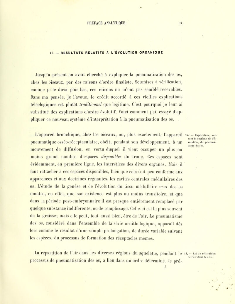 II. — RÉSULTATS RELATIFS A L'ÉVOLUTION ORGANIQUE Jusqu'à présent on avait cherché à expliquer la pneumatisation des os, chez les oiseaux, par des raisons d'ordre finaliste. Soumises à vérification, comme je le dirai plus bas, ces raisons ne m'ont pas semblé recevables. Dans ma pensée, je l'avoue, le crédit accordé à ces vieilles explications téléologiques est plutôt traditionnel que légitime. C'est pourquoi je leur ai substitué des explications d'ordre évolutif. Voici comment j'ai essayé d'ap- pliquer ce nouveau système d'interprétation à la pneumatisation des os. . ' L'appareil bronchique, chez les oiseaux, ou, plus exactement, l'appareil 13. - Explication, sui- vant le système de l'É- pneumatique osséo-réceptaculaire, obéit, pendant son développement, à un voiution, du pneuma- tisme tics os. mouvement de diffusion, en vertu duquel il vient occuper un plus ou moins grand nombre d'espaces disponibles du tronc. Ces espaces sont évidemment, en première ligne, les interstices des divers organes. Mais il faut rattacher à ces espaces disponibles, bien que cela soit peu conforme aux apparences et aux doctrines régnantes, les cavités centrales médullaires des os. L'étude de la genèse et de l'évolution du tissu médullaire vrai des os montre, en eflel, que son existence est plus ou moins transitoire, et que dans la période post-embryonnaire il est presque entièrement remplacé par quelque substance indifférente, ou de remplissage. Celle-ci est le plus souvent de la graisse; mais elle peut, tout aussi bien, être de l'air. Le pneumatisme des os, considéré dans l'ensemble de la série ornithologique, apparaît dès lors comme le résultat d'une simple prolongation, de durée variable suivant les espèces, du processus de formation des réceptacles mêmes. La répartition de l'air dans les diverses régions du squelette, pendant le u. - Loi de répartition de l'air flans les os. processus de pneumatisation des os, a lieu dans un ordre déterminé. Je pré- b