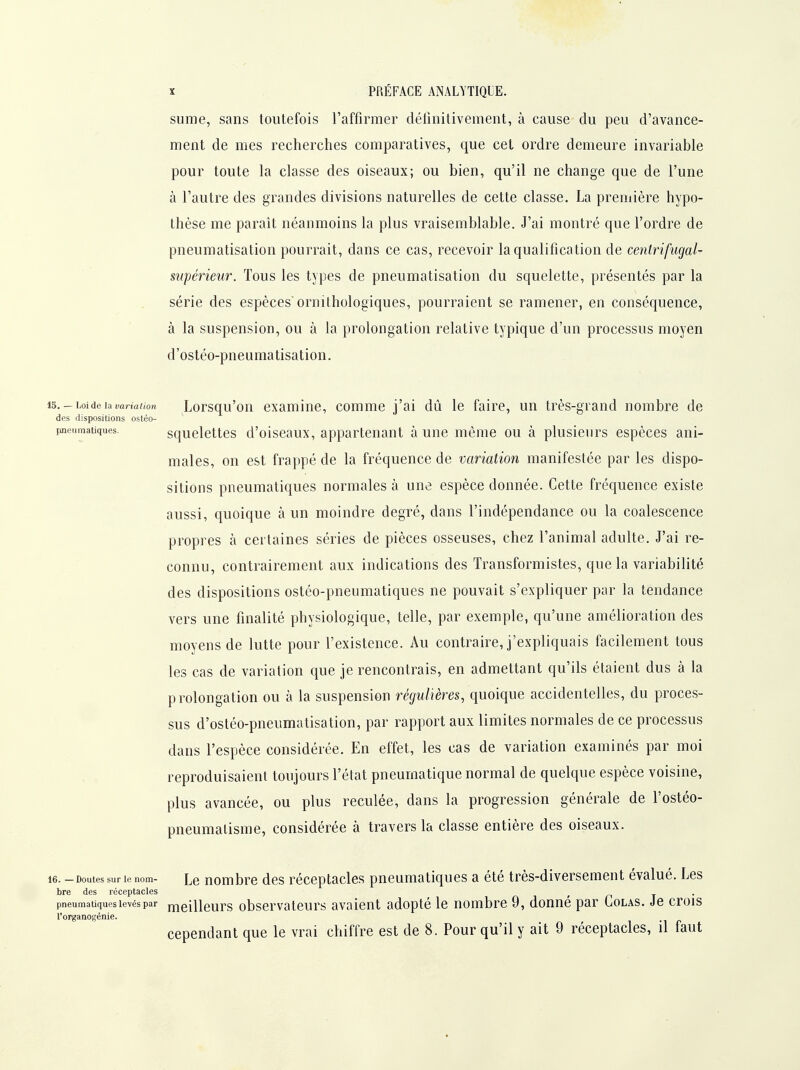 sume, sans toutefois l'affirmer détinitivement, à cause du peu d'avance- ment de mes recherches comparatives, que cet ordre demeure invariable pour toute la classe des oiseaux; ou bien, qu'il ne change que de l'une à l'autre des grandes divisions naturelles de cette classe. La première hypo- thèse me paraît néanmoins la plus vraisemblable. J'ai montré que l'ordre de pneumatisation pourrait, dans ce cas, recevoir la qualification de centrifugaU supérieur. Tous les types de pneumatisation du squelette, présentés par la série des espèces ornithologiques, pourraient se ramener, en conséquence, à la suspension, ou à la prolongation relative typique d'un processus moyen d'osléo-pneumatisation. 13.-Loideiamrtaton Lorsqu'oii cxamlnc, comme j'ai dû le faire, un très-grand nombre de des dispositions ostéo- pneiimatiques. squclettes d'olscaux, appartenant à une même ou à plusieurs espèces ani- males, on est frappé de la fréquence de variation manifestée par les dispo- sitions pneumatiques normales à une espèce donnée. Cette fréquence existe aussi, quoique à un moindre degré, dans l'indépendance ou la coalescence propres à certaines séries de pièces osseuses, chez l'animal adulte. J'ai re- connu, contrairement aux indications des Transformistes, que la variabilité des dispositions ostéo-pneumatiques ne pouvait s'expliquer par la tendance vers une finalité physiologique, telle, par exemple, qu'une amélioration des moyens de lutte pour l'existence. Au contraire, j'expliquais facilement tous les cas de variation que je rencontrais, en admettant qu'ils étaient dus à la prolongation ou à la suspension régulières, quoique accidentelles, du proces- sus d'ostéo-pneumatisation, par rapport aux limites normales de ce processus dans l'espèce considérée. En effet, les cas de variation examinés par moi reproduisaient toujours l'état pneumatique normal de quelque espèce voisine, plus avancée, ou plus reculée, dans la progression générale de l'osléo- pneumalisme, considérée à travers la classe entière des oiseaux. 16. - Doutes sur le nom- Lc uoiTibre dcs réceptaclcs pneumatiques a été très-diversement évalué. Les bre des réceptacles r n t • pneumatiques levés par rnelllcurs obscrvatcurs avaient adopté le nombre 9, donné par Colas. Je crois l'organogénie. cependant que le vrai chiffre est de 8. Pour qu'il y ait 9 réceptacles, il faut