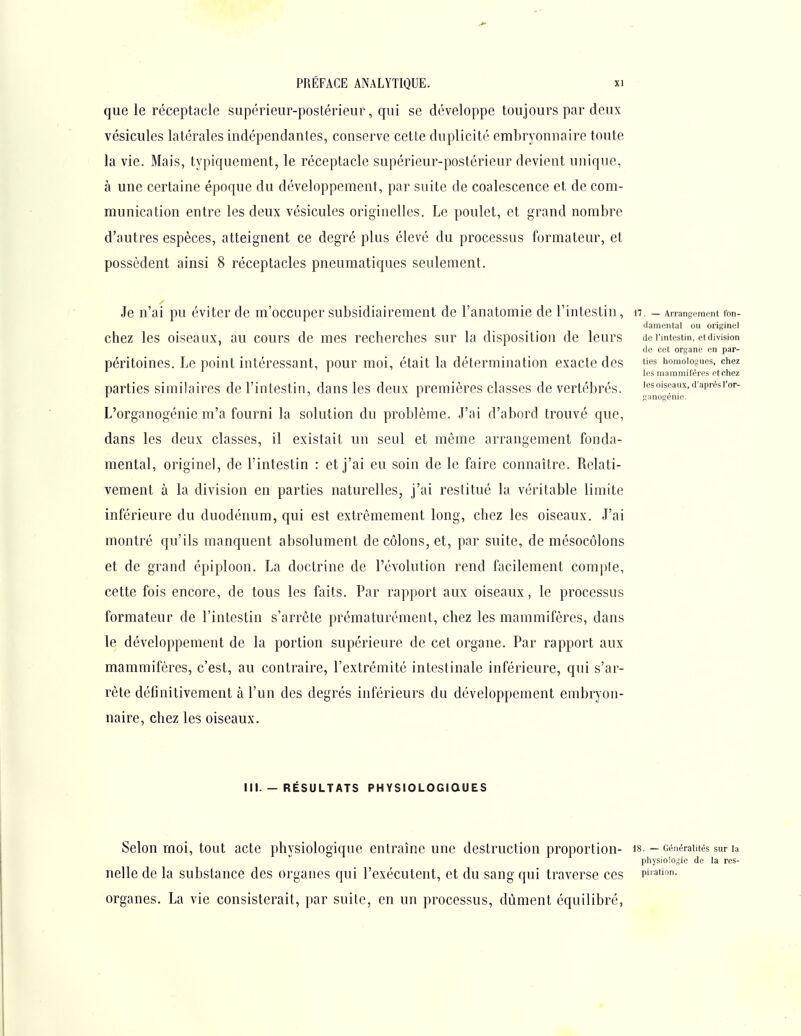 que le réceptacle supérieur-postérieur, qui se développe toujours par deux vésicules latérales indépendantes, conserve cette duplicité embryonnaire toute la vie. Mais, typiquement, le réceptacle supérieur-postérieur devient unique, à une certaine époque du développement, par suite de coalescence et de com- munication entre les deux vésicules originelles. Le poulet, et grand nombre d'autres espèces, atteignent ce degré plus élevé du processus formateur, et possèdent ainsi 8 réceptacles pneumatiques seulement. Je n'ai pu éviter de m'occuper subsidiairement de l'anatomie de l'intestin, n. - Arrangement fon- damental ou originel chez les oiseaux, au cours de mes recherches sur la disposition de leurs de lintestin, et division de cet organe en par- péritoines. Le point intéressant, pour moi, était la détermination exacte des t'es homologues, chez les mammifères et chez parties similaires de l'intestin, dans les deux premières classes de vertébrés, lesoiseaux,daprèsi-or- ' ^ ganogenie. L'organogénie m'a fourni la solution du problème. J'ai d'abord trouvé que, dans les deux classes, il existait un seul et même arrangement fonda- mental, originel, de l'intestin : et j'ai eu soin de le faire connaître. Relati- vement à la division en parties naturelles, j'ai restitué la véritable limite inférieure du duodénum, qui est extrêmement long, chez les oiseaux. J'ai montré qu'ils manquent absolument de côlons, et, par suite, de mésocôlons et de grand épiploon. La doctrine de l'évolution rend facilement compte, cette fois encore, de tous les faits. Par rapport aux oiseaux, le processus formateur de l'intestin s'arrête prématurément, chez les mammifères, dans le développement de la portion supérieure de cet organe. Par rapport aux mammifères, c'est, au contraire, l'extrémité intestinale inférieure, qui s'ar- rête définitivement à l'un des degrés inférieurs du développement embryon- naire, chez les oiseaux. III. — RÉSULTATS PHYSIOLOGIQUES Selon moi, tout acte physiologique entraîne une destruction proportion- is. - Généralités sur la physiologie de la res- nelle de la substance des organes qui l'exécutent, et du sang qui traverse ces p^ation. organes. La vie consisterait, par suite, en un processus, dûment équilibré,