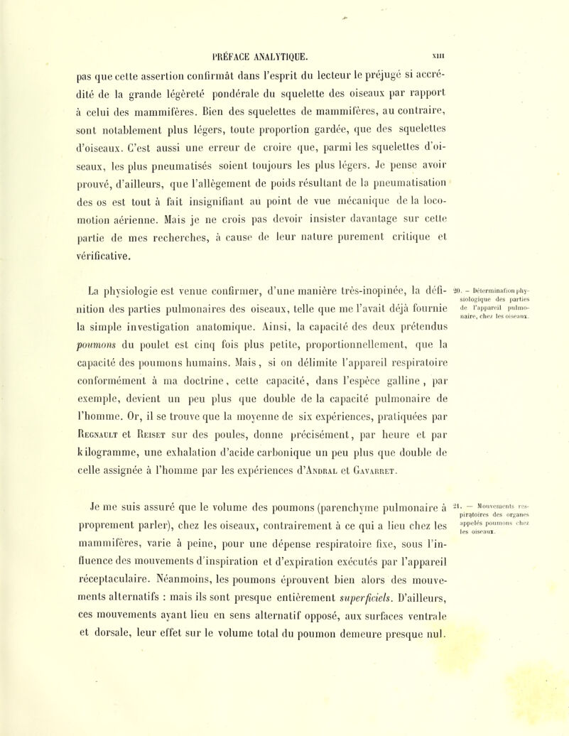 pas que cette assertion confirmât dans l'esprit du lecteur le préjugé si accré- dité de la grande légèreté pondérale du squelette des oiseaux par rapport à celui des mammifères. Bien des squelettes de mammifères, au contraire, sont notablement plus légers, toute proportion gardée, que des squelettes d'oiseaux. C'est aussi une erreur de croire que, parmi les squelettes d'oi- seaux, les plus pneumatisés soient toujours les plus légers. Je pense avoir prouvé, d'ailleurs, que l'allégement de poids résultant de la pneumatisation ' des os est tout à fait insignifiant au point de vue mécanique de la loco- motion aérienne. Mais je ne crois pas devoir insister davantage sur cette partie de mes recherches, à cause de leur nature purement critique et vérificative. La physiologie est venue confirmer, d'une manière très-inopinée, la défi- 20. - Déterminafionphy- siologique des parties nition des parties pulmonaires des oiseaux, telle que me l'avait déjà fournie Je i-appareii pulmo- naire, chez les oiseouï. la simple investigation anatomique. Ainsi, la capacité des deux prétendus poumons du poulet est cinq fois plus petite, proportionnellement, que la capacité des poumons humains. Mais, si on délimite l'appareil respiratoire conformément à ma doctrine, cette capacité, dans l'espèce galline , par exemple, devient un peu plus que double de la capacité pulmonaire de l'homme. Or, il se trouve que la moyenne de six expériences, pratiquées par Regnault et Reiset sur des poules, donne précisément, par heure et par kilogramme, une exhalation d'acide carbonique un peu plus que double de celle assignée à l'homme par les expériences d'ANORAL et Gavarret. Je me suis assuré que le volume des poumons (parenchyme pulmonaire à - Mouvemoms r^- piratoires des organes proprement parler), chez les oiseaux, contrairement à ce qui a lieu chez les ''pp'''' p°'™^ ' ' T les oiseaui. mammifères, varie à peine, pour une dépense respiratoire fixe, sous l'in- fluence des mouvements d'inspiration et d'expiration exécutés par l'appareil réceptaculaire. Néanmoins, les poumons éprouvent bien alors des mouve- ments alternatifs : mais ils sont presque entièrement superficiels. D'ailleurs, ces mouvements ayant lieu en sens alternatif opposé, aux surfaces ventrale et dorsale, leur effet sur le volume total du poumon demeure presque nul.