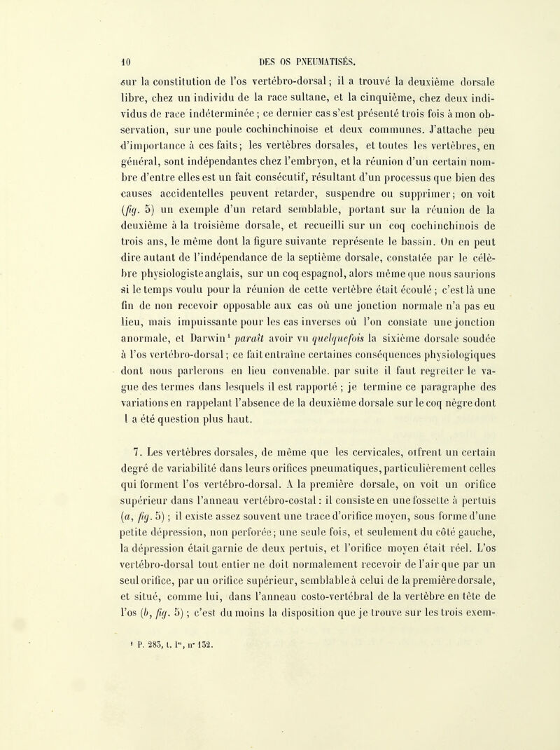êUY la constitution de l'os vertébro-dorsal ; il a trouvé la deuxième dorsale libre, chez un individu de la race sultane, et la cinquième, chez deux indi- vidus de race indéterminée ; ce dernier cas s'est présenté trois fois à mon ob- servation, sur une poule cochinchinoise et deux communes. J'attache peu d'importance à ces faits; les vertèbres dorsales, et toutes les vertèbres, en général, sont indépendantes chez l'embryon, et la réunion d'un certain nom- bre d'entre elles est un fait consécutif, résultant d'un processus que bien des causes accidentelles peuvent retarder, suspendre ou supprimer; on voit {fig. 5) un exemple d'un retard semblable, portant sur la réunion de la deuxième à la troisième dorsale, et recueilli sur un coq cochinchinois de trois ans, le même dont la figure suivante représente le bassin. On en peut dire autant de l'indépendance de la septième dorsale, constatée par le célè- bre physiologiste anglais, sur un coq espagnol, alors même que nous saurions ai le temps voulu pour la réunion de cette vertèbre était écoulé ; c'est là une fm de non recevoir opposable aux cas où une jonction normale n'a pas eu lieu, mais impuissante pour les cas inverses où l'on constate une jonction anormale, et Darwin' parmi avoir vu quelquefois la sixième dorsale soudée à l'os vertébro-dorsal; ce fait entraîne certaines conséquences physiologiques dont nous parlerons en lieu convenable, par suite il faut regretter le va- gue des termes dans lesquels il est rapporté ; je termine ce paragraphe des variations en rappelant l'absence de la deuxième dorsale sur le coq nègre dont l a été question plus haut. 7. Les vertèbres dorsales, de même que les cervicales, oîfrent un certain degré de variabilité dans leurs orifices pneumatiques, particulièrement celles qui forment l'os vertébro-dorsal. A la première dorsale, on voit un orifice supérieur dans l'anneau vertébro-costal : il consiste en une fossette à pertuis {a, fig. 5) ; il existe assez souvent une trace d'orifice moyen, sous forme d'une petite dépression, non perforée; une seule fois, et seulement du côté gauche, la dépression était garnie de deux pertuis, et l'orifice moyen était réel. L'os vertébro-dorsal tout entier ne doit normalement recevoir de l'air que par un seul orifice, par un orifice supérieur, semblableà celui de la première dorsale, et situé, comme lui, dans l'anneau costo-vertébral de la vertèbre en tête de l'os {b, fig. 5) ; c'est du moins la disposition que je trouve sur les trois exem- * P. 283, 1.1, ir 132.