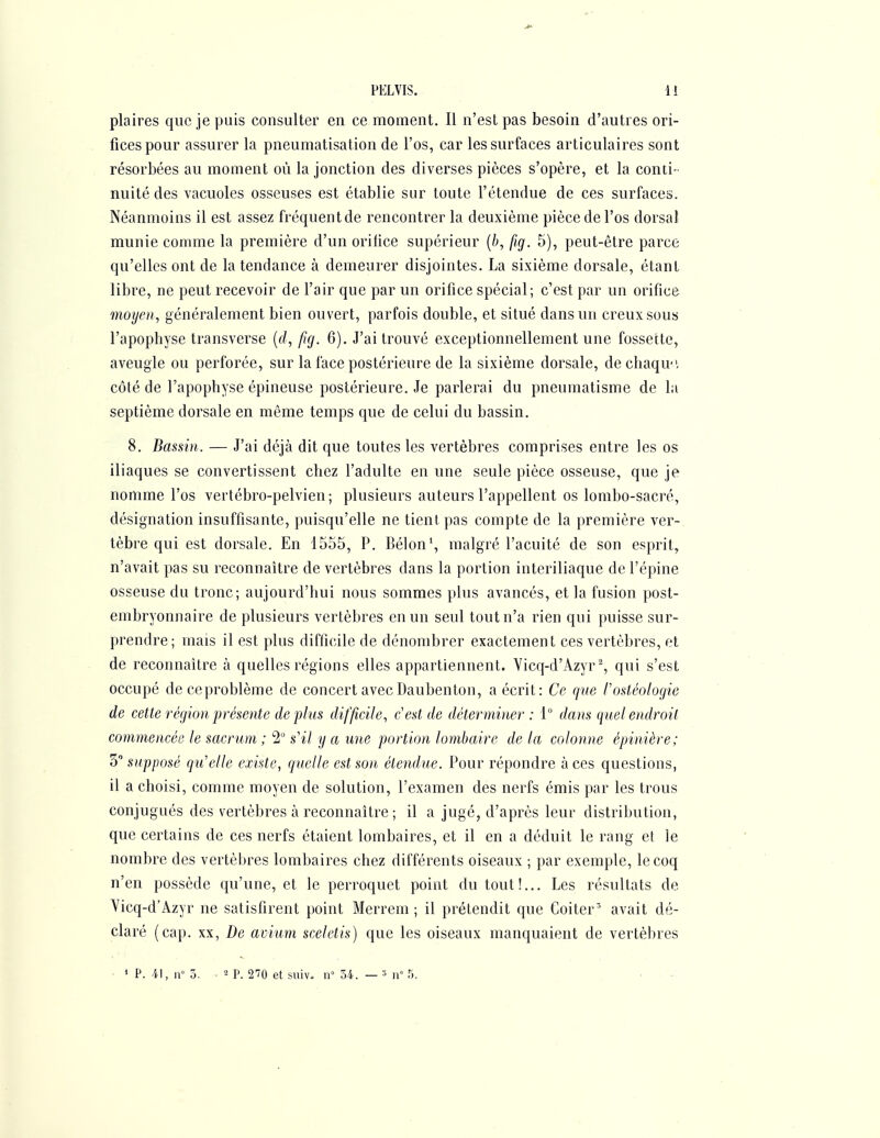 plaires que je puis consulter en ce moment. Il n'est pas besoin d'autres ori- fices pour assurer la pneumatisation de l'os, car les surfaces articulaires sont résorbées au moment où la jonction des diverses pièces s'opère, et la conti- nuité des vacuoles osseuses est établie sur toute l'étendue de ces surfaces. Néanmoins il est assez fréquent de rencontrer la deuxième pièce de l'os dorsal munie comme la première d'un orifice supérieur [b, fig. 5), peut-être parce qu'elles ont de la tendance à demeurer disjointes. La sixième dorsale, étant libre, ne peut recevoir de l'air que par un orifice spécial; c'est par un orifice moyen, généralement bien ouvert, parfois double, et situé dans un creux sous l'apophyse transverse (rf, ftg. 6). J'ai trouvé exceptionnellement une fossette, aveugle ou perforée, sur la face postérieure de la sixième dorsale, dechaqu, côté de l'apophyse épineuse postérieure. Je parlerai du pneumatisme de la septième dorsale en même temps que de celui du bassin. 8. Bassin. — J'ai déjà dit que toutes les vertèbres comprises entre les os iliaques se convertissent chez l'adulte en une seule pièce osseuse, que je nomme l'os vertébro-pelvien; plusieurs auteurs l'appellent os lombo-sacré, désignation insuffisante, puisqu'elle ne tient pas compte de la première ver- tèbre qui est dorsale. En 1555, P. Bélon', malgré l'acuité de son esprit, n'avait pas su reconnaître de vertèbres dans la portion interiliaque de l'épine osseuse du tronc; aujourd'hui nous sommes plus avancés, et la fusion post- embryonnaire de plusieurs vertèbres en un seul tout n'a rien qui puisse sur- prendre; mais il est plus difficile de dénombrer exactement ces vertèbres, et de reconnaître à quelles régions elles appartiennent. Yicq-d'Azyr ^, qui s'est occupé deceproblème de concert avecDaubenton, a écrit: Ce que l'ostéologie de cette région présente déplus difficile, c'est de déterminer: 1° dans quel endroit commencée le sacrum ; 2 s'il y a une portion lombaire de la colonne épinière; 3 supposé qu'elle existe, quelle est son étendue. Pour répondre à ces questions, il a choisi, comme moyen de solution, l'examen des nerfs émis par les trous conjugués des vertèbres à reconnaître ; il a jugé, d'après leur distribution, que certains de ces nerfs étaient lombaires, et il en a déduit le rang et le nombre des vertèbres lombaires chez différents oiseaux ; par exemple, le coq n'en possède qu'une, et le perroquet point du tout!... Les résultats de Yicq-d'Azyr ne satisfirent point Merrem ; il prétendit que Coiter' avait dé- claré (cap. XX, De avium sceletis) que les oiseaux manquaient de vertèbres