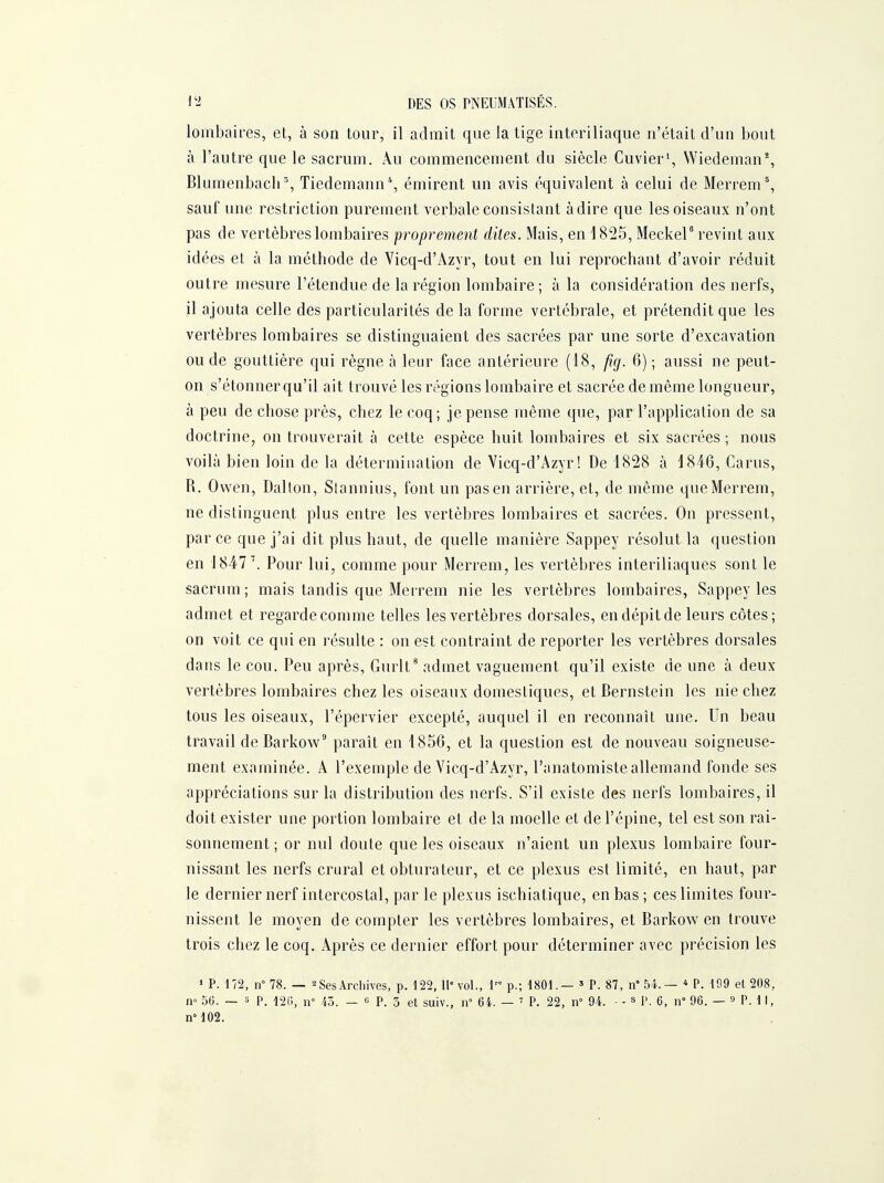 lombaires, et, à son tour, il admit que la tige interiliaque n'était d'un bout à l'autre que le sacrum. Au commencement du siècle Cuvier*, Wiedeman% Blumenbach% Tiedemann*, émirent un avis équivalent à celui de Merrem', sauf une restriction purement verbale consistant à dire que les oiseaux n'ont pas de vertèbres lombaires proprement dites. Mais, en \ 825, Mecker revint aux idées et à la méthode de Vicq-d'Azyr, tout en lui reprochant d'avoir réduit outre mesure l'étendue de la région lombaire; à la considération des nerfs, il ajouta celle des particularités de la forme vertébrale, et prétendit que les vertèbres lombaires se distinguaient des sacrées par une sorte d'excavation ou de gouttière qui règne à leur face antérieure (18, fig. 6); aussi ne peut- on s'étonner qu'il ait trouvé les régions lombaire et sacrée de même longueur, à peu de chose près, chez le coq; je pense même que, par l'application de sa doctrine, on trouverait à cette espèce huit lombaires et six sacrées ; nous voilà bien loin de la détermination de Vicq-d'Azyr! De 1828 à 1846, Carus, R. Owen, Dalton, Stannius, font un pas en arrière, et, de même queMerrera, ne distinguent plus entre les vertèbres lombaires et sacrées. On pressent, par ce que j'ai dit plus haut, de quelle manière Sappey résolut la question en 1847 \ Pour lui, comme pour Merrem, les vertèbres interiliaques sont le sacrum ; mais tandis que Merrem nie les vertèbres lombaires, Sappey les admet et regarde comme telles les vertèbres dorsales, en dépit de leurs côtes; on voit ce qui en résulte : on est contraint de reporter les vertèbres dorsales dans le cou. Peu après, Gurlt* admet vaguement qu'il existe de une à deux vertèbres lombaires chez les oiseaux domestiques, et Bernstein les nie chez tous les oiseaux, l'épervier excepté, auquel il en reconnaît une. Un beau travail deBarkow' paraît en 1856, et la question est de nouveau soigneuse- ment examinée. A l'exemple de Vicq-d'Azyr, l'anatomiste allemand fonde ses appréciations sur la distribution des nerfs. S'il existe des nerfs lombaires, il doit exister une portion lombaire et de la moelle et de l'épine, tel est son rai- sonnement ; or nul doute que les oiseaux n'aient un plexus lombaire four- nissant les nerfs crural et obturateur, et ce plexus est limité, en haut, par le dernier nerf intercostal, par le plexus ischiatique, en bas ; ces limites four- nissent le moyen de compter les vertèbres lombaires, et Barkow en trouve trois chez le coq. Après ce dernier effort pour déterminer avec précision les » P. 172, n° 78. — 2 Ses Archives, p. 122, 11'vol., l p.; 1801.— ^ P. 87, n 54.— * P. 109 et 208, n» 56. — s P. 120, ir 45. — g P. 3 et suiv., n 64. — P. 22, n° 94. - - s P. 6, n 96. — 9 P. 11, n°102.