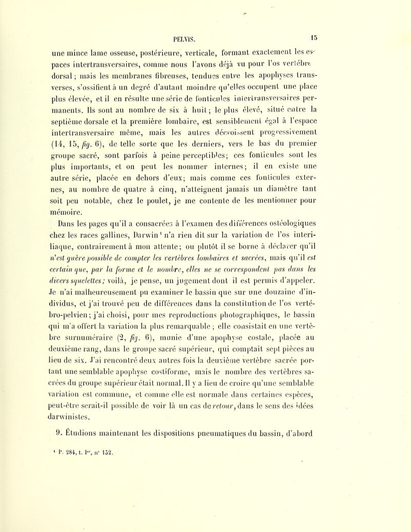 une mince lame osseuse, postérieure, verticale, formant exactement les es- paces intertransversaires, comme nous l'avons déjà vu pour l'os vertèbre dorsal; mais les membranes fibreuses, tendues entre les apophyses trans- verses, s'ossifient à un degré d'autant moindre qu'elles occupent une place plus élevée, et il en résulte unesérie de fonticules iniertransveisaires per- manents. Ils sont au nombre de six à huit; le plus élevé, situé entre la septième dorsale et la première lombaire, est sensiblement égal à l'espace intertransversaire même, mais les autres clécioi;->sent progi'essivement {14, l^, fig. 6), de telle sorte que les derniers, vers le bas du premier groupe sacré, sont parfois à peine perceptibles; ces fonticules sont les plus importants, et on peut les nommer internes ; il en existe une autre série, placée en dehors d'eux; mais comme ces fonticules exter- nes, au nombre de quatre à cinq, n'atteignent jamais un diamètre tant soit peu notable, chez le poulet, je me contente de les mentionner pour mémoire. Dans les pages qu'il a consacrées à l'examen des dilTér'ences ostéologiques chez les races gallines, Darwin' n'a rien dit sur la variation de l'os interi- liaque, contrairement à mon attente; ou plutôt il se borne à déclarer qu'il n'est guère possible de compter les vertèbres lombaires et sacrées, mais qu'il est certain que, par la forme et le nombre, elles ne se correspondent pas dans les divers squelettes ; voilà, je pense, un jugement dont il est permis d'appeler. Je n'ai malheureusement pu examiner le bassin que sur une douzaine d'in- dividus, et j'ai trouvé peu de différences dans la constitution de l'os verté- bro-pelvien; j'ai choisi, pour mes reproductions photographiques, le bassin qui m'a offert la variation la plus remarquable ; elle consistait en une vertè- bre surnuméraire (2, fig. 6), munie d'une apophyse costale, placée au deuxième rang, dans le groupe sacré supérieur, qui comptait se})t pièces au lieu de six. J'ai rencontré deux autres fois la deuxième vertèbre sacrée por- tant une semblable apophyse costiformc, mais le nombre des vertèbres sa- crées du groupe supérieur était normal. Il y a lieu de croire qu'une semblable variation est commune, et comme elle est normale dans certaines espèces, peut-être serait-il possible de voir là un cas de reiowr, dans le sens des idées darwinistes. - 9. Etudions maintenant les dispositions pneumatiques du bassin, d'abord ' I'- 284, t. 1, iv 152.