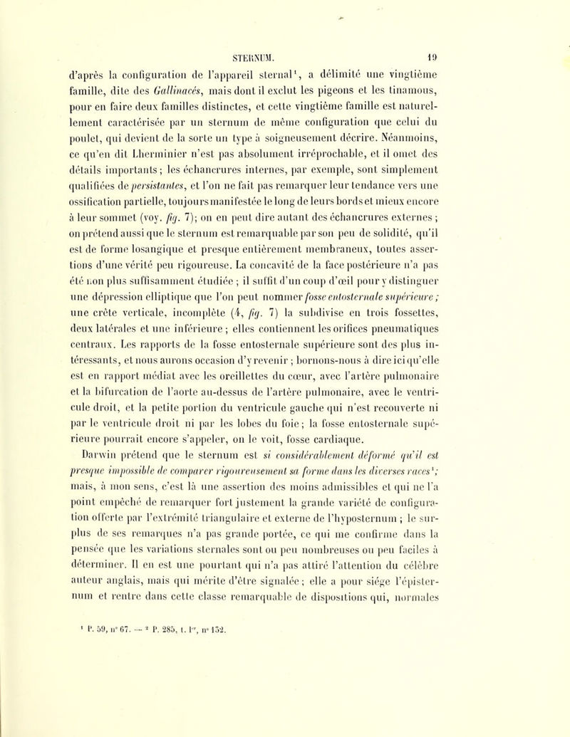 STEIiNUM. 1!) d'après la configuration de l'appareil slernal', a délimité une vingtième famille, dite des Gallinacés, mais dont il exclut les pigeons et les tinamous, pour en faire deux familles distinctes, et cette vingtième famille est naturel- lement caractérisée par un sternum de même configuration que celui du poulet, qui devient de la sorte un type à soigneusement décrire. Néanmoins, ce qu'en dit Lherininier n'est pas absolument irréprochable, et il omet des détails importants; les échancrures internes, par exemple, sont simplement qualifiées de persistantes, et l'on ne fait pas remarquer leur tendance vers une ossification partielle, toujours manifestée le long de leurs bords et mieux encore à leur sommet (voy. fig. 7); on en peut dire autant des échancrures externes ; on prétend aussi que le sternum est remarquable par son peu de solidité, qu'il est de forme losangique et presque entièrement membraneux, toutes asser- tions d'une vérité peu rigoureuse. La concavité de la face postérieure n'a pas été non plus suffisamment étudiée ; il suffit d'un coup d'œil pour y distinguer une dépression elliptique que l'on peut nommer fosse entostcrnate supérieure ; une crête verticale, incomplète (4, fig. 7) la subdivise en trois fossettes, deux latérales et une inférieure ; elles contiennent les orifices pneumatiques centraux. Les rapports de la fosse entosternale supérieure sont des plus in- téressants, et nous aurons occasion d'y revenir ; bornons-nous à dire ici qu'elle est en rapport médiat avec les oreillettes du cœur, avec l'artère pulmonaire et la bifurcation de l'aorte au-dessus de l'artère pulmonaire, avec le ventri- cule droit, et la petite portion du ventricule gauche qui n'est recouverte ni par le ventricule droit ni par les lobes du foie; la fosse entosternale supé- rieure pourrait encore s'appeler, on le voit, fosse cardiaque. Darwin prétend que le sternum est si considérablement déformé (ju'il est presque impossible de comparer rigoureusement sa forme dans les diverses races^; mais, à mon sens, c'est là une assertion des moins admissibles et qui ne l'a point empêché de remarquer fort justement la grande variété de configura- tion offerte par l'extrémité triangulaire et externe de l'hyposternum ; le sur- plus de ses remarques n'a pas grande portée, ce qui me confirme dans la pensée que les variations sternales sont ou peu nombreuses ou peu faciles à déterminer. Il en est une pourtant qui n'a pas attiré l'attention du célèbre auteur anglais, mais qui mérite d'être signalée; elle a pour siège l'épister- num et rentre dans cette classe remarquable de dispositions qui, normales ' l'. 59, n»67. -■ P. 285, t. 1-, nM3'2.