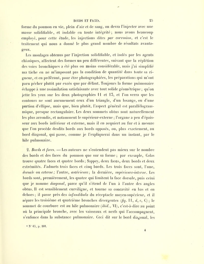 forme du poumon en vie, plein d'air et de sang, on devra l'injecter avec une masse solidifialjle, et isolable en toute intégrité; nous avons beaucoup employé, pour cette étude, les injections dites par corrosion, et c'est le traitement qui nous a donné le plus grand nombre de résultais avanta- geux. Les moulages obtenus par l'injection solidifiable, et isolés par les agents chimiques, affectent des formes un peu différentes, suivant que la réplétion des voies bronchiques a été plus ou moins considérable, mais j'ai simplifié ma tâche en ne m'imposant pas la condition de quantité dans toute sa ri- gueur, et en préférant, pour être photographiées, les préparations qui m'ont paru pécher plutôt par excès que par défaut. Toujours la forme pulmonaire échappe à une assimilation satisfaisante avec tout solide géométrique ; qu'on jette les yeux sur les deux photographies 11 et 13, et l'on verra que les contours ne sont aucunement ceux d'un triangle, d'un losange, ou d'une portion d'ellipse, mais que, bien plutôt, l'aspect général est parallélogram- mique, presque rectangulaire. Les deux sommets obtus sont naturellement les plus arrondis, et notamment le supérieur-externe ; l'organe a peu d'épais- seur aux bords iuférieur et externe, mais il en acquiert au fur et à mesure que l'on procède desdits bords aux bords opposés, ou, plus exactement, au bord diagonal, qui passe, comme je l'expliquerai dans un instant, par le hile pulmonaire. 2. Bords el faces. —Les auteurs ne s'entendent pas mieux sur le nombre des bords et des faces du poumon que sur sa forme ; par exemple. Colas trouve quatre faces et quatre bords; Sappey, deux faces, deux bords et deux extrémités. J'admets trois faces et cinq bords. Les trois faces sont, l'une, dorsale ou externe ; l'autre, antérieure; la dernière, srrpérieure-interne. Les bords sont, premièrement, les quatre qui limitent la face dorsale, puis celui que je nomme diagonal, parce qu'il s'étend de l'un à l'autre des angles obtus. 11 est sensiblement curviligne, et tourne sa concavité en bas et en dehors ; il passe près des inf'nndibuhi du réceptacle moyen-supérieur, et il sépare les troisième el quatrième bronches divergentes {fuj. 11, </, c. G) ; le sommet de courbure est au hile pulmonaire {ihid., VI), c'est-à-dire au point où la principale bronche, avec les vaisseaux et nerfs qui l'accompagnent, s'enfonce dans la substance pulmonaire. Ceci dit sur le bord diagonal, les « 05, p. 101. 4