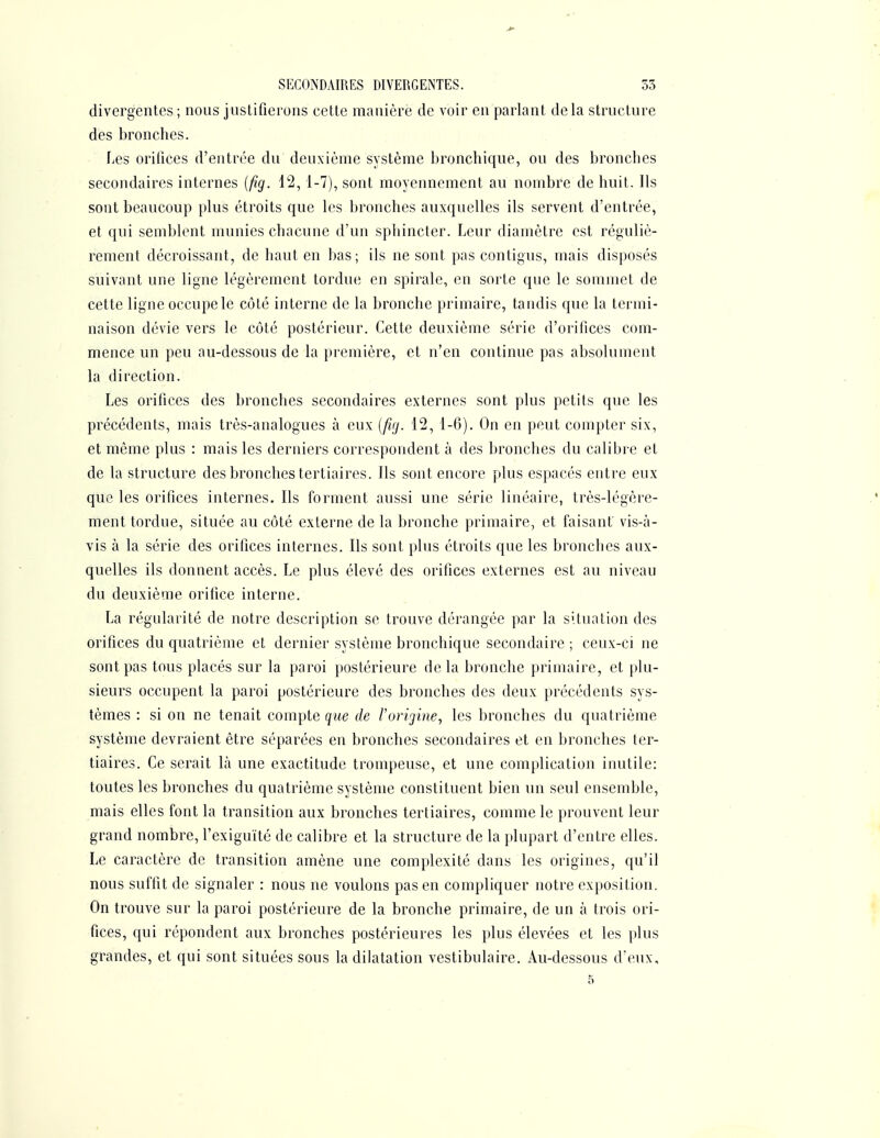 divergentes ; nous justifierons cette manière de voir en parlant delà structure des bronches. fjcs orifices d'entrée du deuxième système bronchique, ou des bronches secondaires internes {fig. 12, 1-7), sont moyennement au nombre de huit. Ils sont beaucoup plus étroits que les bronches auxquelles ils servent d'entrée, et qui semblent munies chacune d'un sphincter. Leur diamètre est réguliè- rement décroissant, de haut en bas; ils ne sont pas contigus, mais disposés suivant une ligne légèrement tordue en spirale, en sorte que le sommet de cette ligne occupe le côté interne de la bronche primaire, tandis que la termi- naison dévie vers le côté postérieur. Cette deuxième série d'orifices com- mence un peu au-dessous de la première, et n'en continue pas absolument la direction. Les orifices des bronches secondaires externes sont plus petits que les précédents, mais très-analogues à eux {firj. 12, 1-6). On en peut compter six, et même plus : mais les derniers correspondent à des bronches du calibre et de la structure des bronches tertiaires. Ils sont encore plus espacés entre eux que les orifices internes. Ils forment aussi une série linéaire, très-légère- ment tordue, située au côté externe de la bronche primaire, et faisant vis-à- vis à la série des orifices internes. Ils sont plus étroits que les bronches aux- quelles ils donnent accès. Le plus élevé des orifices externes est au niveau du deuxième orifice interne. La régularité de notre description se trouve dérangée par la situation des orifices du quatrième et dernier système bronchique secondaire ; ceux-ci ne sont pas tous placés sur la paroi postérieure delà bronche primaire, et plu- sieurs occupent la paroi postérieure des bronches des deux précédents sys- tèmes : si on ne tenait compte que de rorigine, les bronches du quatrième système devraient être séparées en bronches secondaires et en bronches ter- tiaires. Ce serait là une exactitude trompeuse, et une complication inutile: toutes les bronches du quatrième système constituent bien un seul ensemble, mais elles font la transition aux bronches tertiaires, comme le prouvent leur grand nombre, l'exiguïté de calibre et la structure de la plupart d'entre elles. Le caractère de transition amène une complexité dans les origines, qu'il nous suffit de signaler : nous ne voulons pas en compliquer notre exposition. On trouve sur la paroi postérieure de la bronche primaire, de un à trois ori- fices, qui répondent aux bronches postérieures les plus élevées et les plus grandes, et qui sont situées sous la dilatation vestibulaire. Au-dessous d'eux,