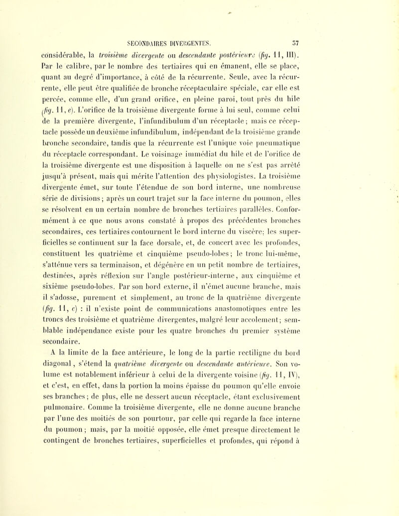 considérable, la troisième divergente ou descendante postérieure^ {fig. 11, 111). Par le calibre, parle nombre des tertiaires qui en émanent, elle se place, quant au degré d'importance, à côté de la récurrente. Seule, avec la récur- rente, elle peut être qualifiée de bronche réceptaculaire spéciale, car elle est percée, comme elle, d'un grand orifice, en pleine paroi, tout près du hile ^fig. 11, e). L'orifice de la troisième divergente forme à lui seul, comme celui de la première divergente, l'infundibulum d'un réceplac-le ; mais ce récep- tacle possède un deuxième infundibulum, indépendant delà troisième grande Ijjronche secondaire, tandis que la récurrente est l'unique voie pneumatique du réceptacle correspondant. Le voisinage immédiat du hile et de l'orifice de la troisième divergente est une disposition à laquelle on ne s'est pas arrêté jusqu'à présent, mais qui mérite l'attention des physiologistes. La troisième divergente émet, sur toute l'étendue de son bord interne, une nombreuse série de divisions ; après un court trajet sur la face interne du poumon, elles se résolvent en un certain nombre de bronches tertiaires parallèles. Confor- mément à ce que nous avons constaté à propos des précédentes bronches secondaires, ces tertiaires contournent le bord interne du viscère; les super- ficielles se continuent sur la face dorsale, et, de concert avec les profondes, constituent les quatrième et cinquième pseudo-lobes; le tronc lui-même, s'atténue vers sa terminaison, et dégénère en un petit nombre de tertiaires, destinées, après réflexion sur l'angle postérieur-interne, aux cinquième et sixième pseudo-lobes. Par son bord externe, il n'émet aucune branche, mais il s'adosse, purement et simplement, au tronc de la quatrième divergente (fig. 11, c) : il n'existe point de communications anastomotiques entre les troncs des troisième et quatrième divergentes, malgré leur accolement; sem- blable indépendance existe pour les quatre bronches du premier système secondaire. A la limite de la face antérieure, le long de la partie rectiligne du bord diagonal, s'étend la quatrième divergente ou descendante antérieure. Son vo- lume est notablement inférieur à celui de la divergente voisine [fig. 11, IV), et c'est, en effet, dans la portion la moins épaisse du poumon qu'elle envoie ses branches ; de plus, elle ne dessert aucun réceptacle, étant exclusivement pulmonaire. Comme la troisième divergente, elle ne donne aucune branche par l'une des moitiés de son pourtour, par celle qui regarde la face interne du poumon ; mais, par la moitié opposée, elle émet presque directement le contingent de bronches tertiaires, superficielles et profondes, qui répond à