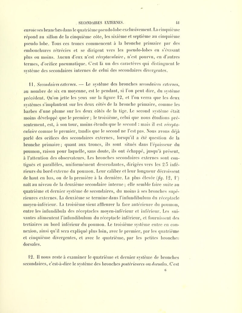 envoiescs branches dans le quatrième pseudo-lobe exclusivement. La cinquième répond au sillon de la cinquième côte, les sixième et septième au cinquième pseudo lobe. Tous ces troncs commencent à la bronche primaire par des embouchures rétrécies et se dirigent vers les pseudo-lobes en s'évasant plus ou moins. Aucun d'eux n'est réceptaculaire, n'est pourvu, en d'autres termes, d'orifice pneumatique. C'est là un des caractères qui distinguent le système des secondaires internes de celui des secondaires divergentes. 11. Secondaires externes. — Le système des bronches secondaires externes, au nombre de six en moyenne, est le pendant, si l'on peut dire, du système précédent. Qu'on jette les yeux sur la figure 12, et l'on verra que les deux systèmes s'implantent sur les deux côtés de la bronche primaire, comme les barbes d'une plume sur les deux côtés de la tige. Le second système était moins développé que le premier ; le troisième, celui que nous étudions pré- sentement, est, à son tour, moins étendu que le second : mais il est récepta- culaire comme le premier, tandis que le second ne l'est pas. Nous avons déjà parlé des orifices des secondaires exiernes, lorsqu'il a été question de la bronche primaire; quant aux troncs, ils sont situés dans l'épaisseur du poumon, raison pour laquelle, sans doute, ils ont échappé, jusqu'à présent, à l'attention des observateurs. Les bronches secondaires externes sont con- tiguës et parallèles, uniformément descendantes, dirigées vers les 2/3 infé- rieurs du bord externe du poumon. Leur calibre et leur longueur décroissent de haut en bas, ou de la première à la dernière. La plus élevée {fig. 12, 1') naît au niveau de la deuxième secondaire interne ; elle semble faire suite au quatrième et dernier système de secondaires, du moins à ses bronches supé- rieures externes. La deuxième se termine dans l'infundibulum du réceptacle moyen-inférieur. La troisième vient affleurer la face antérieure du poumon, entre les infundibula des réceptacles moyen-inférieur et inférieur. Les sui- vantes alimentent l'infundibulum du réceptacle inférieur, et fournissent des tertiaires au bord inférieur du poumon. Le troisième système entre en con- nexion, ainsi qu'il sera expliqué plus loin, avec le premier, par les quatrième et cinquième divergentes, et avec le quatrième, par les petites bronchey dorsales. 12. 11 nous reste à examiner le quatrième et dernier système de bronches secondaires, c'est-à-dire le système des bronches postérieures ou dorsales. C'est