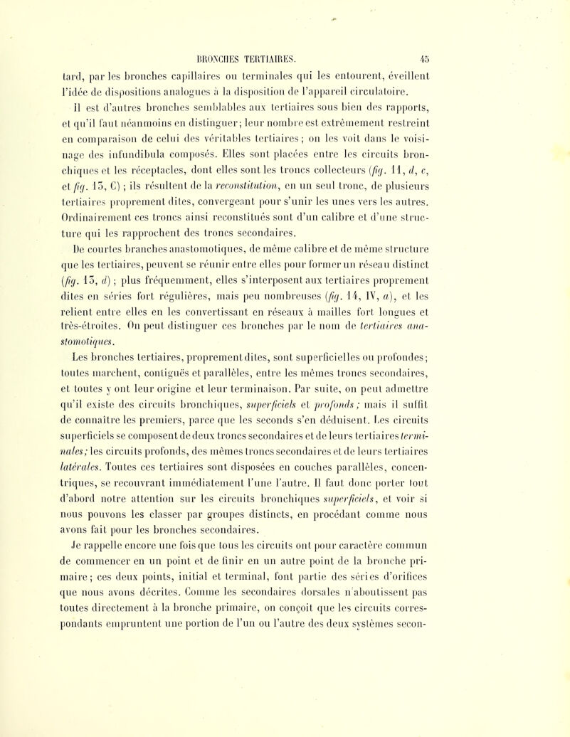 tard, par les Jaronches capillaires ou terminales qui les entourent, éveillent l'idée de dispositions analogues à la disposition de l'appareil circulatoire. Il est d'autres bronches semblables aux tertiaires sous bien des rapports, et qu'il faut néanmoins en distinguer; leur nombre est extrêmement restreint en comparaison de celui des véritables tertiaires; on les voit dans le voisi- nage des infundibula composés. Elles sont placées entre les circuits bron- chiques et les réceptacles, dont elles sont les troncs collecteurs {ft(f. 11, d, c, et [((j. 15, G) ; ils résultent de la reconstitution, en un seul tronc, de plusieurs tertiaires proprement dites, convergeant pour s'unir les unes vers les autres. Ordinairement ces troncs ainsi reconstitués sont d'un calibre et d'une struc- ture qui les rapprochent des troncs secondaires. De courtes branches anastomotiques, de même calibre et de même structure que les tertiaires, peuvent se réunir entre elles pour former un réseau distinct {fig. 15, d) ; plus fréquemment, elles s'interposent aux tertiaires proprement dites en séries fort régulières, mais peu nombreuses {ftg. 14, IV, a), et les relient entre elles en les convertissant en réseaux à mailles tort longues et très-étroites. On peut distinguer ces bronches par le nom de tertiaires ana- stomotiques. Les bronches tertiaires, proprement dites, sont superficielles ou profondes; toutes marchent, coniiguës et parallèles, entre les mêmes troncs secondaires, et toutes y ont leur origine et leur terminaison. Par suite, on peut admettre qu'il existe des circuits bronchiques, superficiels et profonds ; mais il suffit de connaître les premiers, parce que les seconds s'en déduisent, bes circuits superficiels se composent de deux troncs secondaires et de leurs tertiaires termi- nales; les circuits profonds, des mêmes troncs secondaires et de leurs tertiaires latérales. Toutes ces tertiaires sont disposées en couches parallèles, concen- triques, se recouvrant immédiatement l'une l'autre. Il faut donc porter tout d'abord notre attention sur les circuits bronchiques superficiels, et voir si nous pouvons les classer par groupes distincts, en procédant comme nous avons fait pour les bronches secondaires. Je rappelle encore une fois que tous les circuits ont pour caractère commun de commencer en un point et de finir en un autre point de la bronche pri- maire; ces deux points, initial et terminal, font partie des séries d'orifices que nous avons décrites. Comme les secondaires dorsales n'aboutissent pas toutes directement à la bronche primaire, on conçoit que les circuits corres- pondants empruntent une portion de l'un ou l'autre des deux systèmes secon-