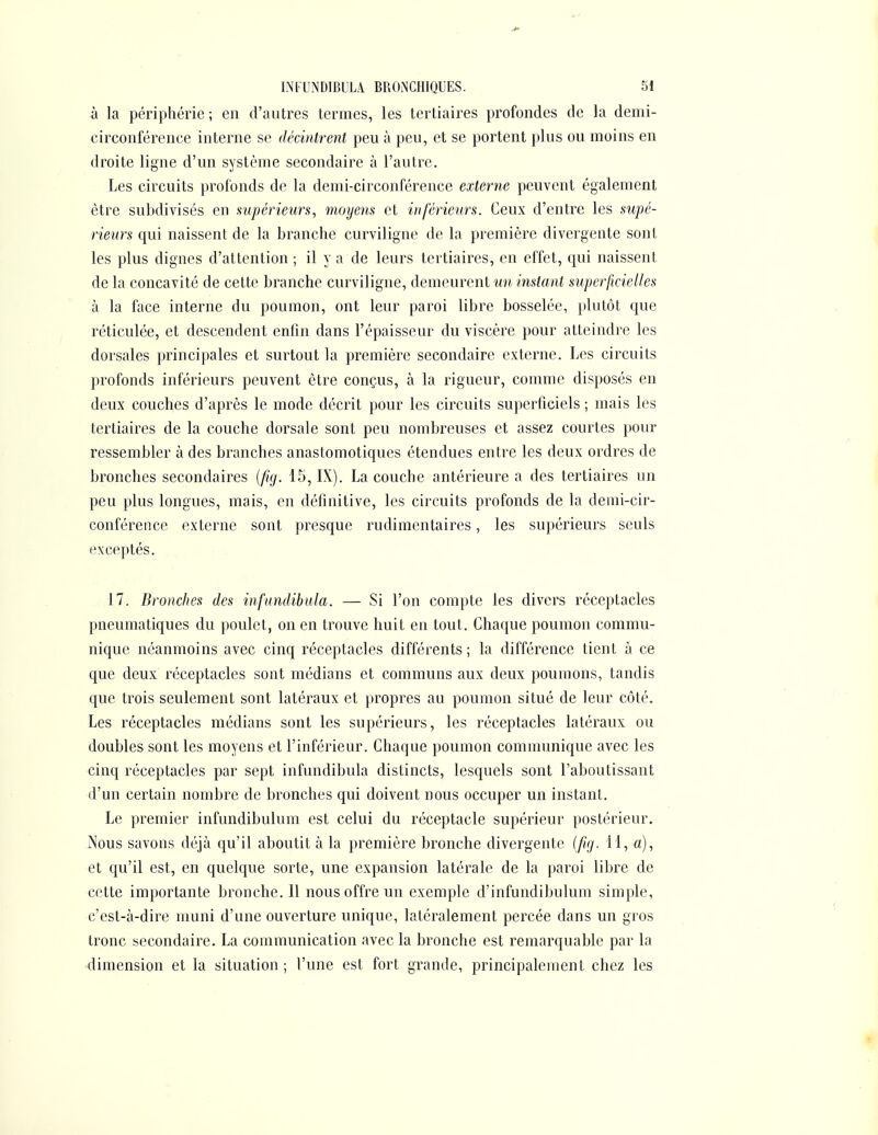 à la périphérie; en d'autres termes, les tertiaires profondes de la demi- circonférence interne se décintrent peu à peu, et se portent plus ou moins en droite ligne d'un système secondaire à l'autre. Les circuits profonds de la demi-circonférence externe peuvent également être subdivisés en mpérieurs, moyens et inférieurs. Ceux d'entre les supé- rieurs qui naissent de la branche curviligne de la première divergente sont les plus dignes d'attention ; il y a de leurs tertiaires, en effet, qui naissent de la concavité de cette branche curviligne, demeurent un instant superficielles à la face interne du poumon, ont leur paroi libre bosselée, plutôt que réticulée, et descendent enfin dans l'épaisseur du viscère pour atteindre les dorsales principales et surtout la première secondaire externe. Les circuits profonds inférieurs peuvent être conçus, à la rigueur, comme disposés en deux couches d'après le mode décrit pour les circuits superficiels ; mais les tertiaires de la couche dorsale sont peu nombreuses et assez courtes pour ressembler à des branches anastomotiques étendues entre les deux ordres de bronches secondaires {fig. 15, IX). La couche antérieure a des tertiaires un peu plus longues, mais, en définitive, les circuits profonds de la demi-cir- conférence externe sont presque rudimentaires, les supérieurs seuls exceptés. 17. Bronches des infnndibida. — Si l'on compte les divers réceptacles pneumatiques du poulet, on en trouve huit en tout. Chaque poumon commu- nique néanmoins avec cinq réceptacles différents; la différence tient à ce que deux réceptacles sont médians et communs aux deux poumons, tandis que trois seulement sont latéraux et propres au poumon situé de leur côté. Les réceptacles médians sont les supérieurs, les réceptacles latéraux ou doubles sont les moyens et l'inférieur. Chaque poumon communique avec les cinq réceptacles par sept infundibula distincts, lesquels sont l'aboutissant d'un certain nombre de bronches qui doivent nous occuper un instant. Le premier iiifundibulum est celui du réceptacle supérieur postérieur. Nous savons déjà qu'il aboutit à la première bronche divergente (fig. 11, a), et qu'il est, en quelque sorte, une expansion latérale de la paroi libre de cotte importante bronche. Il nous offre un exemple d'infundibulum simple, c'est-à-dire muni d'une ouverture unique, latéralement percée dans un gros tronc secondaire. La communication avec la bronche est remarquable par la dimension et la situation ; l'une est fort grande, principalement chez les