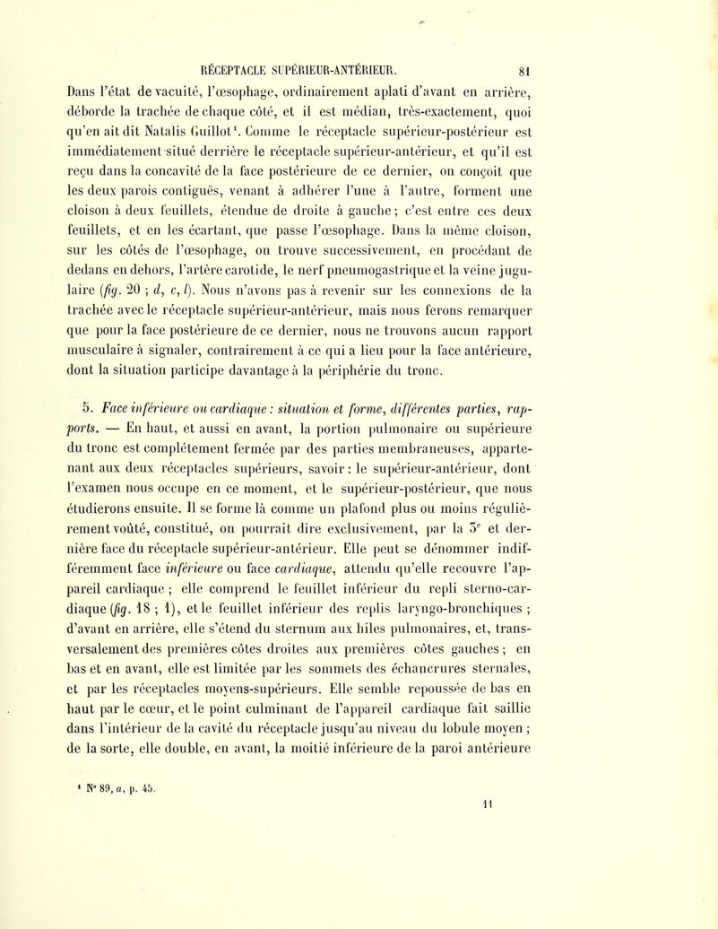 Dans l'état de vacuité, l'œsophage, ordinairement aplati d'avant en arrière, déborde la trachée de chaque côté, et il est médian, très-exactement, quoi qu'en ait dit Natalis Guillot*. Comme le réceptacle supérieur-postérieur est immédiatement situé derrière le réceptacle supérieur-antérieur, et qu'il est reçu dans la concavité de la face postérieure de ce dernier, on conçoit que les deux parois contiguës, venant à adhérer l'une à l'autre, forment une cloison à deux feuillets, étendue de droite à gauche; c'est entre ces deux feuillets, et en les écartant, que passe l'œsophage. Dans la même cloison, sur les côtés de l'œsophage, on trouve successivement, en procédant de dedans en dehors, l'artère carotide, le nerf pneumogastrique et la veine jugu- laire [fig. 20 ; c, /). Nous n'avons pas à revenir sur les connexions de la trachée avec le réceptacle supérieur-antérieur, mais nous ferons remarquer que pour la face postérieure de ce dernier, nous ne trouvons aucun rapport musculaire à signaler, contrairement à ce qui a lieu pour la face antérieure, dont la situation participe davantage à la périphérie du tronc. 5. Face inférieure ou cardiaque : situation et forme, différentes parties, rap- ports. — En haut, et aussi en avant, la portion pulmonaire ou supérieure du tronc est complètement fermée par des parties membraneuses, apparte- nant aux deux réceptacles supérieurs, savoir : le supérieur-antérieur, dont l'examen nous occupe en ce moment, et le supérieur-postérieur, que nous étudierons ensuite. Il se forme là comme un plafond plus ou moins réguliè- rement voûté, constitué, on pourrait dire exclusivement, par la et der- nière face du réceptacle supérieur-antérieur. Elle peut se dénommer indif- féremment face inférieure ou face cardiaque, attendu qu'elle recouvre l'ap- pareil cardiaque ; elle comprend le feuillet inférieur du repli sterno-car- àiaque {fig. 18 ; 1), et le feuillet inférieur des replis laryngo-bronchiques ; d'avant en arrière, elle s'étend du sternum aux hiles pulmonaires, et, trans- versalement des premières côtes droites aux premières côtes gauches; en bas et en avant, elle est limitée par les sommets des échancrures sternales, et par les réceptacles moyens-supérieurs. Elle semble repoussée de bas en haut par le cœur, et le point culminant de l'appareil cardiaque fait saillie dans l'intérieur de la cavité du réceptacle jusqu'au niveau du lobule moyen ; de la sorte, elle double, en avant, la moitié inférieure de la paroi antérieure » «89, a, p. 45.