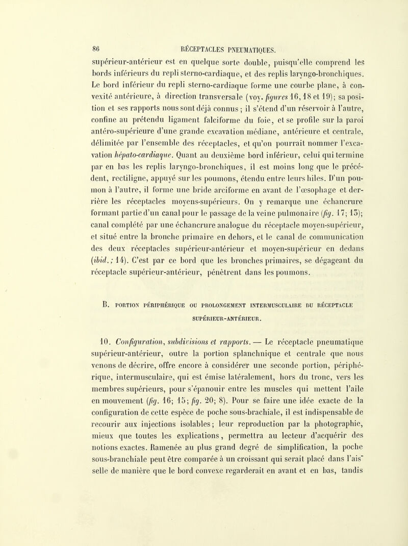 supérieur-antérieur est en quelque sorte double, puisqu'elle comprend les bords inférieurs du repli sterno-cardiaque, et des replis lar^'ngo-bronchiques. Le bord inférieur du repli sterno-cardiaque forme une courbe plane, à con- vexité antérieure, à direction transversale (voy. figures 16,18 et 19); sa posi- tion et ses rapports nous sont déjà connus ; il s'étend d'un réservoir à l'autre, confine au prétendu ligament falciforme du foie, et se profile sur la paroi antéro-supérieure d'une grande excavation médiane, antérieure et centrale, délimitée par l'ensemble des réceptacles, et qu'on pourrait nommer l'exca- vation hépato-cardiaque. Quant au deuxième bord inférieur, celui qui termine par en bas les replis laryngo-bronchiques, il est moins long que le précé- dent, rectiligne, appuyé sur les poumons, étendu entre leurs hiles. D'un pou- mon à l'autre, il forme une bride arciforme en avant de l'œsophage et der- rière les réceptacles moyens-supérieurs. On y remarque une échancrure formant partie d'un canal pour le passage de la veine pulmonaire [fig. 17; 15); canal complété par une échancrure analogue du réceptacle moyen-supérieur, et situé entre la bronche primaire en dehors, et le canal de communication des deux réceptacles supérieur-antérieur et moyen-supérieur en dedans {ibid.; 14). C'est par ce bord que les bronches primaires, se dégageant du réceptacle supérieur-antérieur, pénètrent dans les poumons. B. PORTION PÉRIPHÉRIQUE OU PROLONGEMENT INTERMUSCULAIRE DU RÉCEPTACLE SUPÉRIEUR-ANTÉRIEUR. 10. Configuration, subdivisions et rapports.— Le réceptacle pneumatique supérieur-antérieur, outre la portion splanchnique et centrale que nous venons de décrire, offre encore à considérer une seconde portion, périphé- rique, intermusculaire, qui est émise latéralement, hors du tronc, vers les membres supérieurs, pour s'épanouir entre les muscles qui mettent l'aile en mouvement [fig. 16; 15; fig. 20; 8). Pour se faire une idée exacte de la configuration de cette espèce de poche sous-brachiale, il est indispensable de recourir aux injections isolables; leur reproduction par la photographie, mieux que toutes les explications, permettra au lecteur d'acquérir des notions exactes. Ramenée au plus grand degré de simplification, la poche sous-branchiale peut être comparée à un croissant qui serait placé dans l'ais' selle de manière que le bord convexe regarderait en avant et en bas, tandis