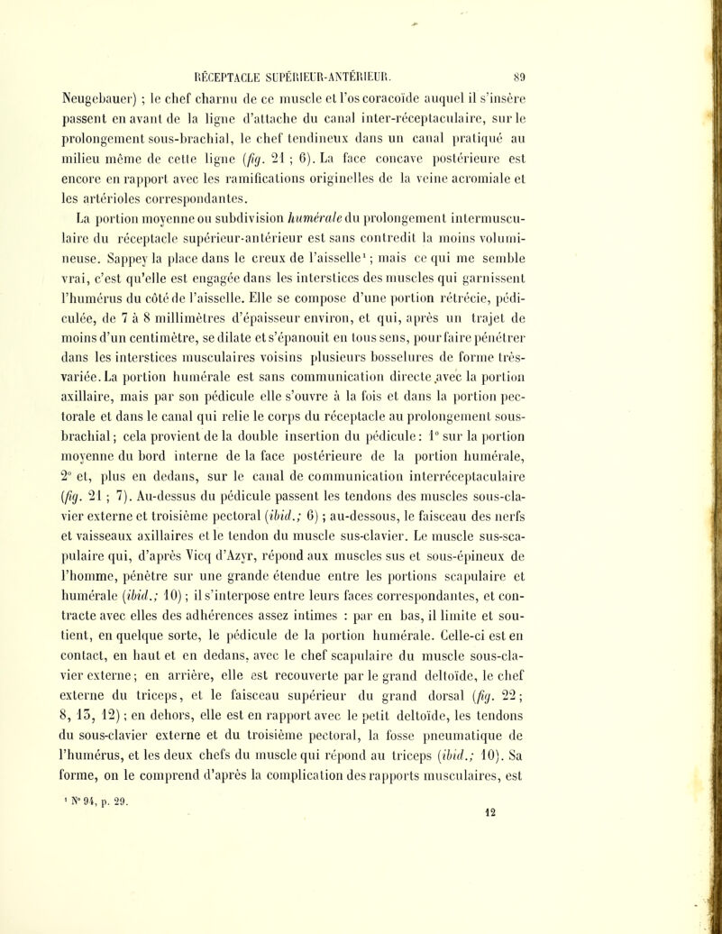 Neugcbauer) ; le chef charnu de ce muscle et l'os coracoïde auquel il s'insère passent en avant de la ligne d'attache du canal inter-réceptaculaire, sur le prolongement sous-brachial, le chef tendineux dans un canal pratiqué au milieu môme de cette ligne [firj. 21 ; 6). La face concave postérieure est encore en rapport avec les ramifications originelles de la veine acromiale et les artérioles correspondantes. La portion moyenne ou subdivision humérale du prolongement intermuscu- lairc du réceptacle supérieur-antérieur est sans contredit la moins volumi- neuse. Sappey la place dans le creux de l'aisselle' ; mais ce qui me semble vrai, c'est qu'elle est engagée dans les interstices des muscles qui garnissent l'humérus du côté de l'aisselle. Elle se compose d'une portion rétrécie, pédi- culée, de 7 à 8 millimètres d'épaisseur environ, et qui, après un trajet de moins d'un centimètre, se dilate et s'épanouit en tous sens, pour faire pénétrer dans les interstices musculaires voisins plusieurs bosselures de forme très- variée. La portion humérale est sans communication directe avec la portion axillaire, mais par son pédicule elle s'ouvre à la fois et dans la portion pec- torale et dans le canal qui relie le corps du réceptacle au prolongement sous- brachial ; cela provient de la double insertion du pédicule : 1° sur la portion moyenne du bord interne de la face postérieure de la portion humérale, 2 et, plus en dedans, sur le canal de communication interréceptaculaire {fig. 21 ; 7). Au-dessus du pédicule passent les tendons des muscles sous-cla- vier externe et troisième pectoral [ihid.; 6) ; au-dessous, le faisceau des nerfs et vaisseaux axillaires elle tendon du muscle sus-clavier. Le muscle sus-sca- pulaire qui, d'après Vicq d'Azyr, répond aux muscles sus et sous-épineux de l'homme, pénètre sur une grande étendue entre les portions scapulaire et humérale [ibid.; 10) ; il s'interpose entre leurs faces correspondantes, et con- tracte avec elles des adhérences assez intimes : par en bas, il limite et sou- tient, en quelque sorte, le pédicule de la portion humérale. Celle-ci est en contact, en haut et en dedans, avec le chef scapulaire du muscle sous-cla- vier externe ; en arrière, elle est recouverte par le grand deltoïde, le chef externe du triceps, et le faisceau supérieur du grand dorsal {fig. 22 ; 8, 15, 12) ; en dehors, elle est en rapport avec le petit deltoïde, les tendons du sous-clavier externe et du troisième pectoral, la fosse pneumatique de l'humérus, et les deux chefs du muscle qui répond au triceps [ibid.; 10). Sa forme, on le comprend d'après la complication des rapports musculaires, est ' N° 94, p. 29. 12