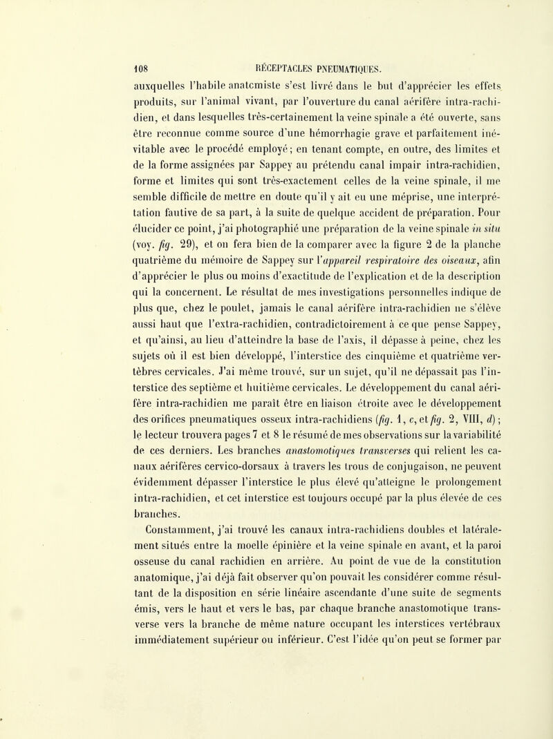 auxquelles l'habile anatcmiste s'est livré dans le but d'apprécier les effets produits, sur l'animal vivant, par l'ouverture du canal aérifère intra-raclii- dien, et dans lesquelles très-certainement la veine spinale a été ouverte, sans être reconnue comme source d'une hémorrhagie grave et parfaitement iné- vitable avec le procédé employé ; en tenant compte, en outre, des limites et de la forme assignées par Sappey au prétendu canal impair intra-rachidien, forme et limites qui sont très-exactement celles de la veine spinale, il me semble difficile de mettre en doute qu'il y ait eu une méprise, une interpré- tation fautive de sa part, à la suite de quelque accident de préparation. Pour élucider ce point, j'ai photographié une préparation de la veine spinale in situ (voy. fig. 29), et on fera bien de la comparer avec la figure 2 de la planche quatrième du mémoire de Sappey sur l'appareil respiratoire des oiseaux, afin d'apprécier le plus ou moins d'exactitude de l'explication et de la description qui la concernent. Le résultat de mes investigations personnelles indique de plus que, chez le poulet, jamais le canal aérifère intra-rachidien ne s'élève aussi haut que l'extra-rachidien, contradictoirement à ce que pense Sappey, et qu'ainsi, au lieu d'atteindre la base de l'axis, il dépasse à peine, chez les sujets où il est bien développé, l'interstice des cinquième et quatrième ver- tèbres cervicales. J'ai même trouvé, sur un sujet, qu'il ne dépassait pas l'in- terstice des septième et huitième cervicales. Le développement du canal aéri- fère intra-rachidien me paraît être en liaison étroite avec le développement des orifices pneumatiques osseux intra-rachidiens (fig. 1, c,elfig. 2, VIII, d) ; le lecteur trouvera pages 7 et 8 le résumé de mes observations sur la variabilité de ces derniers. Les branches anastomotiques transverses qui relient les ca- naux aérifères cervico-dorsaux à travers les trous de conjugaison, ne peuvent évidemment dépasser l'interstice le plus élevé qu'atteigne le prolongement intra-rachidien, et cet interstice est toujours occupé par la plus élevée de ces branches. Constamment, j'ai trouvé les canaux intra-rachidiens doubles et latérale- ment situés entre la moelle épinière et la veine spinale en avant, et la paroi osseuse du canal rachidien en arrière. Au point de vue de la constitution anatomique, j'ai déjà fait observer qu'on pouvait les considérer comme résul- tant de la disposition en série linéaire ascendante d'une suite de segments émis, vers le haut et vers le bas, par chaque branche anastomotique trans- verse vers la branche de même nature occupant les interstices vertébraux immédiatement supérieur ou inférieur. C'est l'idée qu'on peut se former par