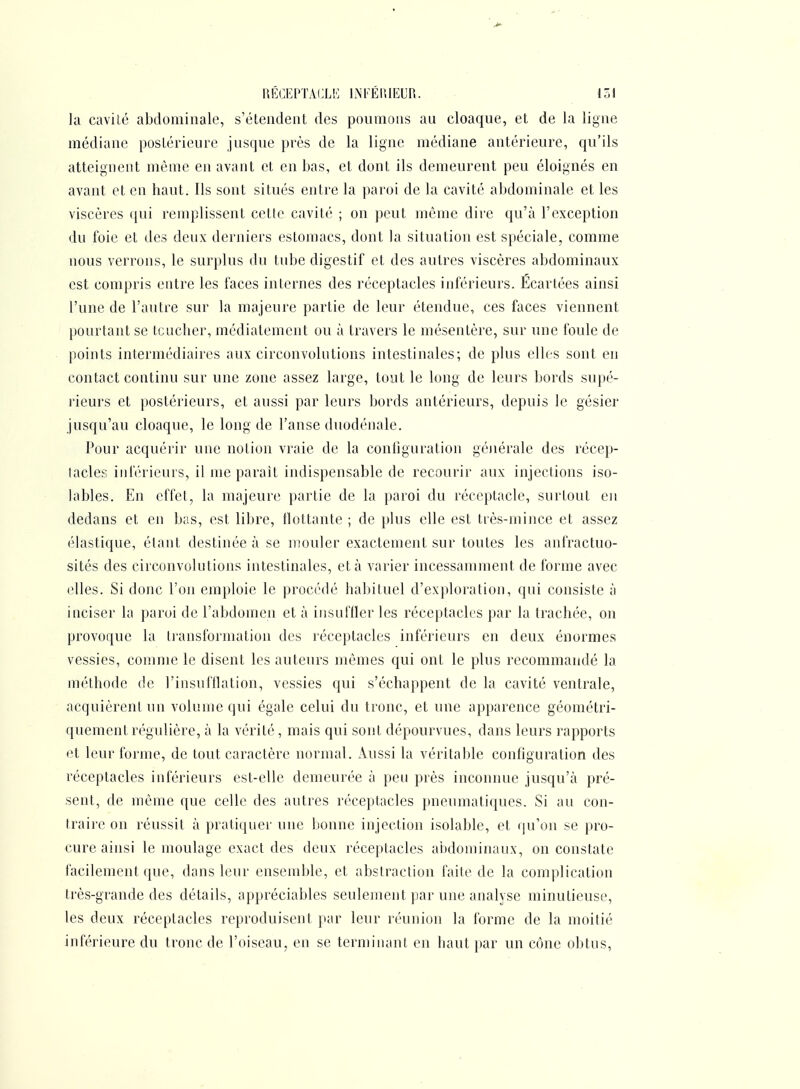 la cavité abdominale, s'étendent des ponmons au cloaque, et de la ligne médiane postérieure jusque près de la ligne médiane antérieure, qu'ils atteignent môme en avant et en bas, et dont ils demeurent peu éloignés en avant et en haut. Ils sont situés entre la paroi de la cavité abdominale et les viscères qui remplissent cette cavité ; on peut même dire qu'à l'exception du foie et des deux derniers estomacs, dont la situation est spéciale, comme nous verrons, le surplus du tube digestif et des autres viscères abdominaux est compris entre les faces internes des réceptacles inférieurs. Ecartées ainsi l'une de l'autre sur la majeure partie de leur étendue, ces faces viennent pourtant se toucher, médiatement ou à travers le mésentère, sur une foule de points intermédiaires aux circonvolutions intestinales; de plus elles sont en contact continu sur une zone assez large, tout le long de leurs bords supé- rieurs et postérieurs, et aussi par leurs bords antérieurs, depuis le gésier jusqu'au cloaque, le long de l'anse duodénale. Pour acquérir une notion vraie de la configuration générale des récep- tacles inférieurs, il me parait indispensable de recourir aux injections iso- lables. En effet, la majeure partie de la paroi du réceptacle, surtout en dedans et en bas, est libre, flottante ; de plus elle est tiès-mince et assez élastique, étant destinée à se mouler exactement sur toutes les anfractuo- sités des circonvolutions intestinales, et à varier incessamment de forme avec (^lles. Si donc l'on emploie le procédé habituel d'exploration, qui consiste à inciser la paroi de l'abdomen et à insuffler les réceptacles par la trachée, on provoque la transformation des réceptacles inférieurs en deux énormes vessies, comme le disent les auteurs mêmes qui ont le plus recommandé la méthode de l'insufflation, vessies qui s'échappent de la cavité ventrale, acquièrent un volume qui égale celui du tronc, et une apparence géométri- quement régulière, à la vérité, mais qui sont dépourvues, dans leurs rapports et leur forme, de tout caractère normal, xiussi la véritable configuration des réceptacles inférieurs est-elle demeurée à peu près inconnue jusqu'à pré- sent, de même que celle des autres réceptacles pneumatiques. Si au con- traire on réussit à pratiquer une bonne injection isolable, et qu'on se pro- cure ainsi le moulage exact des deux réceptacles abdominaux, on constate facilement que, dans leur ensemble, et abstraction faite de la complication très-grande des détails, appréciables seulement par une analyse minutieuse, les deux réceptacles reproduisent par leur réunion la forme de la moitié inférieure du tronc de l'oiseau, en se terminant en liant })ar un cône obtus.