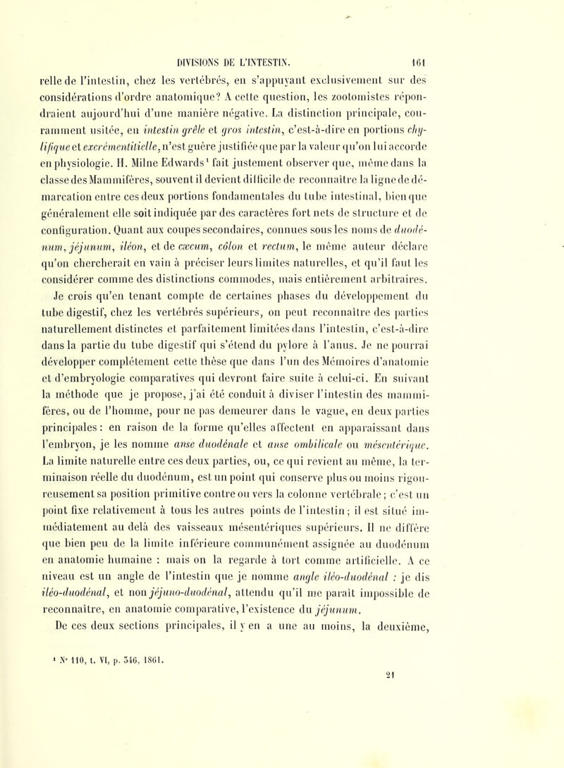 relie de l'intestin, chez les vertébrés, en s'appuyant exclusivement sur des considérations d'ordre anatomique? A cette question, les zootomistes répon- draient aujourd'hui d'une manière négative. La distinction principale, cou- ramment usitée, en intestin grêle et gron intestin, c'est-à-dire en portions chy- lifique et excrémcntilielle, n'est guère justifiée que par la valeur qu'on lui accorde en physiologie. H. Milne Edwards^ fait justement observer que, même dans la classe des Mammifères, souvent il devient dilficile de reconnaître la ligne de dé- marcation entre cesdeux portions fondamentales du tube intestinal, ijienque généralement elle soit indiquée par des caractères fort nets de structure et de configuration. Quant aux coupes secondaires, connues sous les noms de duodé- num, jéjunum, iléon, eldecxcum, côlon et m^um, le même auteur déclare qu'on chercherait en vain à préciser leurs limites naturelles, et qu'il faut les considérer comme des distinctions commodes, mais entièrement arbitraires. Je crois qu'en tenant compte de certaines phases du développement du tube digestif, chez les vertébrés supérieurs, on peut reconnaître des parties naturellement distinctes et parfaitement limitées dans l'intestin, c'est-à-dire dans la partie du tube digestif qui s'étend du pylore à l'anus. Je ne pourrai développer complètement cette thèse que dans l'un des Mémoires d'anatomie et d'embryologie comparatives qui devront faire suite à celui-ci. En suivant la méthode que je propose, j'ai été conduit à diviser l'intestin des mammi- fères, ou de l'homme, pour ne pas demeurer dans le vague, en deux parties principales: en raison de la forme qu'elles affectent en apparaissant dans l'embryon, je les nomme anse duodénale et anse ombilicale ou mésentérique. La limite naturelle entre ces deux parties, ou, ce qui revient au même, la ter- minaison réelle du duodénum, est un point qui conserve plus ou moins rigou- reusement sa position primitive contre ou vers la colonne vertébrale ; c'est un point fixe relativement à tous les autres points de l'intestin; il est situé im- médiatement au delà des vaisseaux mésentériques supérieurs. Il ne diffère que bien peu de la limite inférieure communément assignée au duodénum en anatomie humaine : mais on la regarde à tort comme artificielle. A ce niveau est un angle de l'intestin que je nomme angle iléo-duodénal : je dis iléo-duodénal, et non jéjuno-duodénal, attendu qu'il me parait impossible de reconnaître, en anatomie comparative, l'existence àn jéjunum. De ces deux sections principales, il y en a une au moins, la deuxième, » N» 110, t. VI, p. 54G, 1801. ■ 21