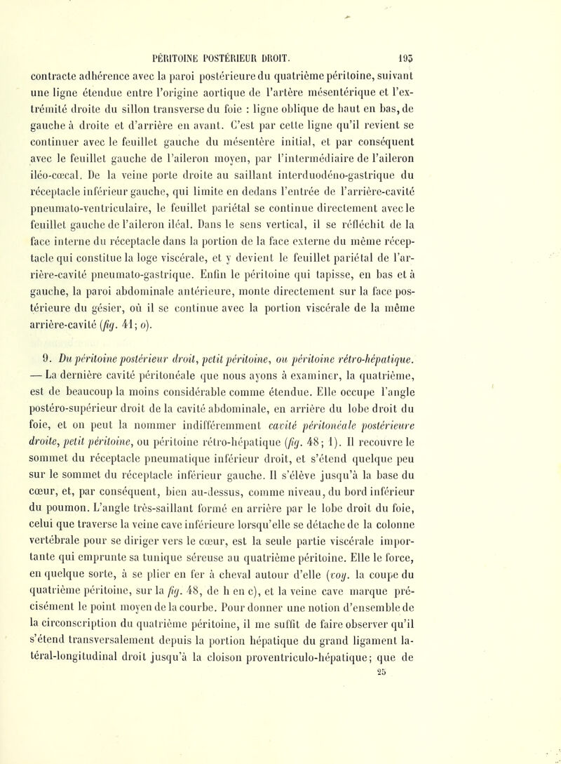 PÉRITOINE POSTÉRIEUR DROIT. 195 contracte adhérence avec la paroi postérieure du quatrième péritoine, suivant une ligne étendue entre l'origine aortique de l'artère mésentérique et l'ex- trémité droite du sillon transverse du foie : ligne oblique de haut en bas, de gauche à droite et d'arrière en avant. C'est par cette ligne qu'il revient se continuer avec le feuillet gauche du mésentère initial, et par conséquent avec le feuillet gauche de l'aileron moyen, par l'intermédiaire de l'aileron iléO'Cœcal. De la veine porte droite au saillant interduodéno-gastrique du réceptacle inférieur gauche, qui limite en dedans l'entrée de l'arrière-cavité pneumato-ventriculaire, le feuillet pariétal se continue directement avec le feuillet gauche de l'aileron iléal. Dans le sens vertical, il se réfléchit de la face interne du réceptacle dans la portion de la face externe du même récep- tacle qui constitue la loge viscérale, et y devient le feuillet pariétal de l'ar- rière-cavité pneumato-gastrique. Enfin le péritoine qui tapisse, en bas et à gauche, la paroi abdominale antérieure, monte directement sur la face pos- térieure du gésier, où il se continue avec la portion viscérale de la même arrière-cavité (^^. 41; o). 9. Du péritoine postérieur droit, petit péritoine, ou péritoine rétro-hépatique. — La dernière cavité péritonéale que nous ayons à examiner, la quatrième, est de beaucoup la moins considérable comme étendue. Elle occupe l'angle postéro-supérieur droit de la cavité abdominale, en arrière du lobe droit du foie, et on peut la nommer indifféremment camté péritonéale postérieure droite, petit péritoine, ou péritoine rétro-hépatique {fig. 48; 1). Il recouvre le sommet du réceptacle pneumatique inférieur droit, et s'étend quelque peu sur le sommet du réceptacle inférieur gauche. Il s'élève jusqu'à la base du cœur, et, par conséquent, bien au-dessus, comme niveau, du bord inférieur du poumon. L'angle très-saillant formé en arrière par le lobe droit du foie, celui que traverse la veine cave inférieure lorsqu'elle se détache de la colonne vertébrale pour se diriger vers le cœur, est la seule partie viscérale impor- tante qui emprunte sa tunique séreuse au quatrième péritoine. Elle le force, en quelque sorte, à se plier en fer à cheval autour d'elle (lo;/. la coupe du quatrième péritoine, sur la fig. 48, de h en c), et la veine cave marque pré- cisément le point moyen de la courbe. Pour donner une notion d'ensemble de la circonscription du quatrième péritoine, il me suffit de faire observer qu'il s'étend transversalement depuis la portion hépatique du grand ligament la- téral-longitudinal droit jusqu'à la cloison proventriculo-hépatique; que de 25 .