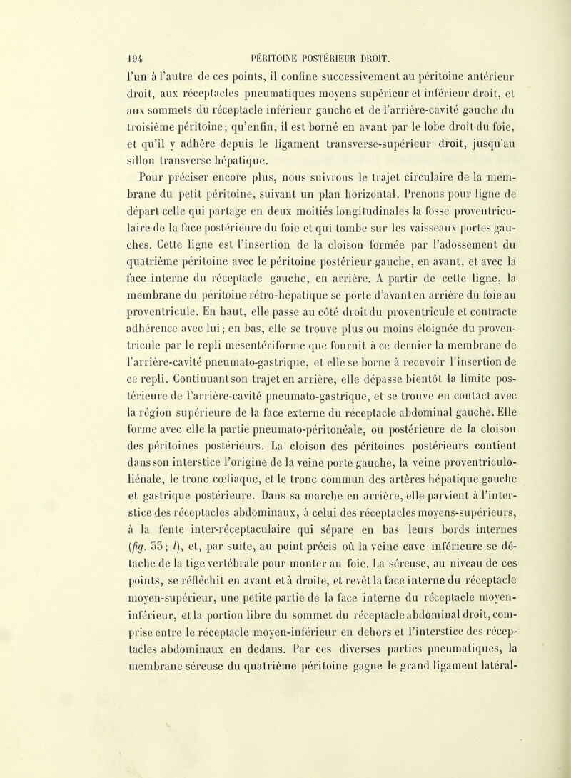 iU PÉRITOliA'E POSTERIEUR DROIT. l'un à l'autre de ces points, il confine successivement au péritoine antérieur droit, aux réceptacles pneumatiques moyens supérieur et inférieur droit, et aux sommets du réceptacle inférieur gauche et de l'arrière-cavité gauche du troisième péritoine; qu'enfin, il est borné en avant par le lobe droit du foie, et qu'il y adhère depuis le ligament transverse-supérieur droit, jusqu'au sillon transverse hépatique. Pour préciser encore plus, nous suivrons le trajet circulaire de la mem- brane du petit péritoine, suivant un plan horizontal. Prenons pour ligne de départ celle qui partage en deux moitiés longitudinales la fosse proventricu- laire de la face postérieure du foie et qui tombe sur les vaisseaux portes gau- ches. Cette ligne est l'insertion de la cloison formée par l'adossement du quatrième péritoine avec le péritoine postérieur gauche, en avant, et avec la face interne du réceptacle gauche, en arrière. A partir de cette ligne, la membrane du péritoine rétro-hépatique se porte d'avant en arrière du foie au proventricule. En haut, elle passe au côté droit du proventricule et contracte adhérence avec lui ; en bas, elle se trouve plus ou moins éloignée du proven- tricule par le repli mésentériforme que fournit à ce dernier la membrane de l'arrière-cavité pneumato-gastrique, et elle se borne à recevoir Tinsertion de ce repli. Continuantson trajet en arrière, elle dépasse bientôt la limite pos- térieure de l'arrière-cavité pneumato-gastrique, et se trouve en contact avec la région supérieure de la face externe du réceptacle abdominal gauche. Elle forme avec elle la partie pneumato-péritonéale, ou postérieure de la cloison des péritoines postérieurs, La cloison des péritoines postérieurs contient dans son interstice l'origine de la veine porte gauche, la veine proventriculo- liénale, le tronc cœliaque, et le tronc commun des artères hépatique gauche et gastrique postérieure. Dans sa marche en arrière, elle parvient à l'inter- stice des réceptacles abdominaux, à celui des réceptacles moyens-supérieurs, à la fente inter-réceptaculaire qui sépare en bas leurs bords internes {jig. 33; l), et, par suite, au point précis où la veine cave inférieure se dé- tache de la tige vertébrale pour monter au foie. La séreuse, au niveau de ces points, se réfléchit en avant et à droite, et revêt la face interne du réceptacle moyen-supérieur, une petite partie de la face interne du réceptacle moyen- inférieur, et la portion libre du sommet du réceptacle abdominal droit, com- prise entre le réceptacle moyen-inférieur en dehors et l'interstice des récep- tacles abdominaux en dedans. Par ces diverses parties pneumatiques, la membrane séreuse du quatrième péritoine gagne le grand ligament latéral-