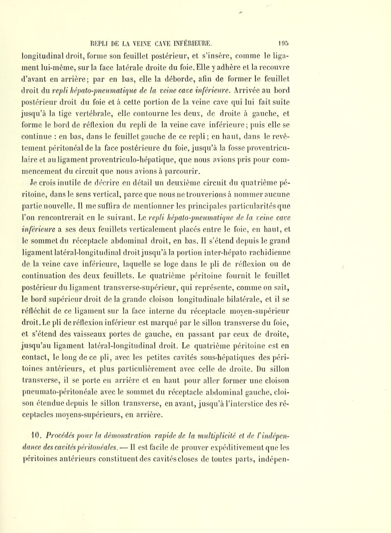 longitudinal droit, forme son feuillet postérieur, et s'insère, comme le liga- ment lui-même, sur la face latérale droite du foie. Elle y adhère et la recouvre d'avant en arrière; par en bas, elle la déborde, afin de former le feuillet droit du repli hépato-pneimatique de la veine cave inférieure. Arrivée au bord postérieur droit du foie et à cette portion de la veine cave qui lui fait suite jusqu'à la tige vertébrale, elle contourne les deux, de droite à gauche, et forme le bord de réflexion du repli de la veine cave inférieure; puis elle se continue : en bas, dans le feuillet gauche de ce repli ; en haut, dans le revê- tement péritonéalde la face postérieure du foie, jusqu'à la fosse proventricu- laire et au ligament proventriculo-hépatique, que nous avions pris pour com- mencement du circuit que nous avions à parcourir. Je crois inutile de décrire en détail un deuxième circuit du quatrième pé- ritoine, dans le sens vertical, parce que nous ne trouverions à nommer aucune partie nouvelle. Il me suffira de mentionner les principales particularités que l'on rencontrerait en le suivant. Le repli hépato-pneimiatiqne de la veine cave inférieure a ses deux feuillets verticalement placés entre le foie, en haut, et le sommet du réceptacle abdominal droit, en bas. Il s'étend depuis le grand ligament latéral-longitudinal droit jusqu'à la portion inter-hépato rachidienne de la veine cave inférieure, laquelle se loge dans le pli de réflexion ou de continuation des deux feuillets. Le quatrième péritoine fournit le feuillet postérieur du ligament transverse-supérieur, qui représente, comme on sait, le bord supérieur droit de la grande cloison longitudinale bilatérale, et il se réfléchit de ce ligament sur la face interne du réceptacle moyen-supérieur droit. Le pli de réflexion inférieur est marqué par le sillon transverse du foie, et s'étend des vaisseaux portes de gauche, en passant par ceux de droite, jusqu'au ligament latéral-longitudinal droit. Le quatrième péritoine est en contact, le long de ce pli, avec les petites cavités sous-hépatiques des péri- toines antérieurs, et plus particulièrement avec celle de droite. Du sillon transverse, il se porte en arrière et en haut pour aller former une cloison pneumato-péritonéale avec le sommet du réceptacle abdominal gauche, cloi- son étendue depuis le sillon transverse, en avant, jusqu'à l'interstice des ré- ceptacles moyens-supérieurs, en arrière. 10. Procédés pour la démonstration rapide de la multiplicité et de l'indépen- dance des cavitéspéritonéales.— Il est facile de prouver expéditivementque les péritoines antérieurs constituent des cavités closes de toutes parts, indépen-