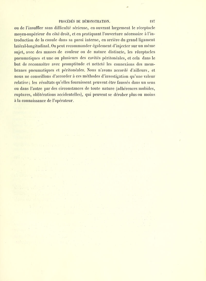 OU de l'insuffler sans difficulté sérieuse, en ouvrant largement le réceptacle moyen-supérieur du côlé droit, et en pratiquant l'ouverture nécessaire à l'in- troduction de la canule dans sa paroi interne, en arrière du grand ligament latéral-longitudinal. On peut recommander également d'injecter sur un même sujet, avec des masses de couleur ou de nature distincte, les réceptacles pneumatiques et une ou plusieurs des cavités péritonéales, et cela dans le but de reconnaître avec promptitude et netteté les connexions des mem- branes pneumatiques et péritonéales. Nous n'avons accordé d'ailleurs, et nous ne conseillons d'accorder à ces méthodes d'investigation qu'une valeur relative; les résultats qu'elles fournissent peuvent être faussés dans un sens ou dans l'autre par des circonstances de toute nature (adhérences mobidcs, ruptures, oblitérations accidentelles), qui peuvent se dérober plus ou moins à la connaissance de l'opérateur.