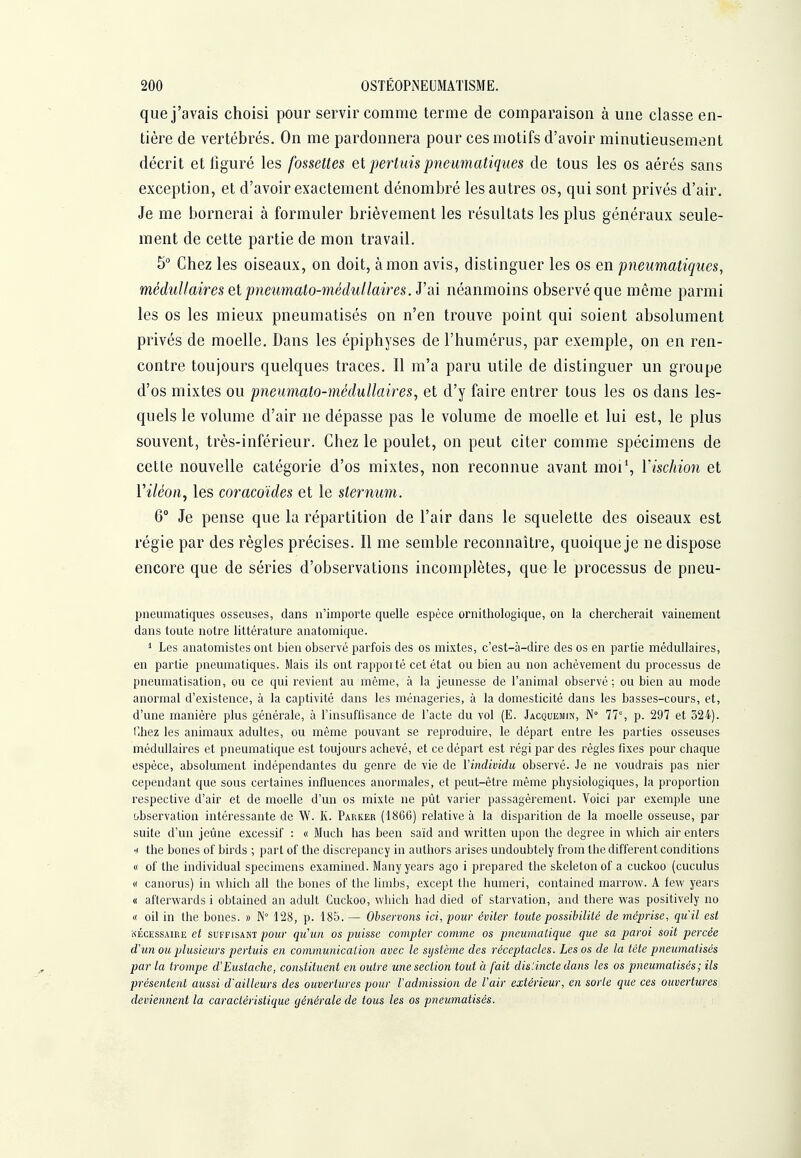 que j'avais choisi pour servir comme terme de comparaison à une classe en- tière de vertébrés. On me pardonnera pour ces motifs d'avoir minutieusement décrit et figuré les fossettes el pertuis pneumatiques de tous les os aérés sans exception, et d'avoir exactement dénombré les autres os, qui sont privés d'air. Je me bornerai à formuler brièvement les résultats les plus généraux seule- ment de cette partie de mon travail. 5 Chez les oiseaux, on doit, à mon avis, distinguer les os en pneumatiques, médullaires el pneumato-médullaires. y ai néanmoins observé que même parmi les os les mieux pneumatisés on n'en trouve point qui soient absolument privés de moelle. Dans les épiphyses de l'humérus, par exemple, on en ren- contre toujours quelques traces. Il m'a paru utile de distinguer un groupe d'os mixtes ou pneumato-méduUaires, et d'y faire entrer tous les os dans les- quels le volume d'air ne dépasse pas le volume de moelle et lui est, le plus souvent, très-inférieur. Chez le poulet, on peut citer comme spécimens de cette nouvelle catégorie d'os mixtes, non reconnue avant moi', Y ischion et l'i/eon, les coracoïdes et le sternum. 6° Je pense que la répartition de l'air dans le squelette des oiseaux est régie par des règles précises. Il me semble reconnaître, quoique je ne dispose encore que de séries d'observations incomplètes, que le processus de pneu- pneumatiques osseuses, dans n'importe quelle espèce ornithologique, on la chercherait vainement dans toute notre littérature anatomique. * Les anatomistes ont bien observé parfois des os mixtes, c'est-à-dire des os en partie médullaires, en partie pneumatiques. Mais ils ont rappoité cet état ou bien au non achèvement du processus de pneumatisation, ou ce qui revient au même, à la jeunesse de l'animal observé : ou bien au mode anormal d'existence, à la captivité dans les ménageries, à la domesticité dans les basses-cours, et, d'une manière plus générale, à l'insuffisance de l'acte du vol (E. Jacquemin, N° 77% p. 297 et 324). l-hez les animaux adultes, ou même pouvant se reproduire, le départ entre les parties osseuses médullaires et pneumatique est toujours achevé, et ce départ est régi par des règles fixes pour chaque espèce, absolument indépendantes du genre de vie de Vindividu observé. Je ne voudrais pas nier cependant que sous certaines influences anormales, et peut-être même physiologiques, la proportion respective d'air et de moelle d'un os mixte ne pût varier passagèrement. Voici par exemple une observation intéressante de W. K. Parker (18GG) relative à la disparition de la moelle osseuse, par suite d'un jeûne excessif : « Much lias been saïd and written upon the dcgree in which air enters •,i the bones of birds ; part of the discrepancy in authors arises undoubtely from the différent conditions « of the individual spécimens examined. Many years ago i prepared the skeleton of a cuckoo (cuculus « canorus) in which ail the bones of the limbs, except the humeri, contained marrow. A few years « afterwards i obtained an adult Cuckoo, which had died of starvation, and there was positively no « oil in the bones. » 128, p. 185. — Observons ici, pour éviter toute possibilité de méprise, qu'il est NÉCESSAIRE et SUFFISANT pow qu'uii OS puissc Compter comme os pneumatique que sa paroi soit percée d'un oîi plusieurs pertuis en communication avec le système des réceptacles. Les os de la téte pneumatisés par la trompe d'Eustache, constituent en outre une section tout à fait distincte dans les os pneumatisés; ils présentent aussi d'ailleurs des ouvertures pour Vadmission de Vair extérieur, en sorte que ces ouvertures deviennent la caractéristique générale de tous les os pneumatisés.