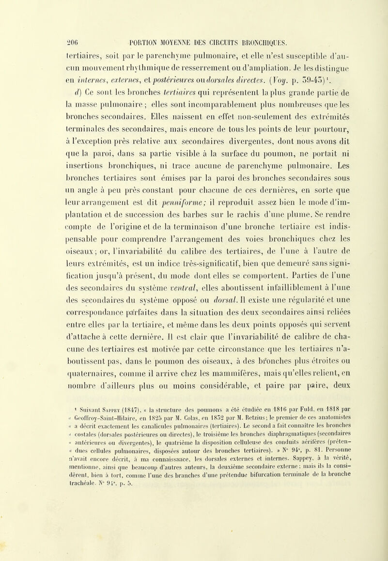 tertiaires, soit par le parenchyme pulmonaire, et elle n'est susceptible d'au- cun mouvement rhythmique de resserrement ou d'ampliation. Je les distingue en internes, externes, et postérieures ou dorsales directes. {Voy. p. 59-45)'. d) Ce sont les bronches tertiaires qui représentent lapins grande partie de la masse pulmonaire ; elles sont incomparablement plus nombreuses que les bronches secondaires. Elles naissent en effet non-seulement des extrémités terminales des secondaires, mais encore de tous les points de leur pourtour, à l'exception près relative aux secondaires divergentes, dont nous avons dit que la paroi, dans sa partie visible à la surface du poumon, ne portait ni insertions bronchiques, ni trace aucune de parenchyme pulmonaire. Les bronches tertiaires sont émises par la paroi des bronches secondaires sous un angle à peu près constant pour chacune de ces dernières, en sorte que leur arrangement est dit permiforme; il reproduit assez bien le mode d'im- plantation et de succession des barbes sur le rachis d'une plume. Se rendre compte de l'origine et de la terminaison d'une bronche tertiaire est indis- pensable pour comprendre l'arrangement des voies bronchiques chez les oiseaux ; or, l'invariabilité du calibre des tertiaires, de l'une à l'autre de leurs extrémités, est un indice très-signiticatif, bien que demeuré sans signi- fication jusqu'à présent, du mode dont elles se comportent. Parties de l'une des secondaires du système ventral, elles aboutissent inl'aiHiblement à l'une des secondaires du système opposé ou dorsal. 11 existe une régularité et une correspondance pa'rfaites dans la situation des deux secondaires ainsi reliées entre elles par la tertiaire, et même dans les deux points opposés qui servent d'attache à cette dernière. Il est clair que l'invariabilité de calibre de cha- cune des tertiaires est motivée par cette circonstance que les tertiaires n'a- boutissent pas, dans le poumon des oiseaux, à des bfonches plus étroites ou quaternaires, comme il arrive chez les mammifères, mais qu'elles relient, en nombre d'ailleurs plus ou moins considérable, et paire par paire, deux * Suivant Sappey (1847), « la structure des poumons a été étudiée en 1816 par Fuld, en 1818 par X Geoffroy-Saint-Hilaire, en 1825 par M. Colas, en 1852 par M. Retzius; le premier de ces anatomistes K a décrit exactement les canalicules pulmonaires (tertiaires). Le second a fait connaître les bronches  costales (dorsales postérieures ou directes), le troisième les bronches diaphragmatiques (secondaires « antérieures ou divergentes), le quatrième la disposition celluleuse des conduits aériféres (préten- (( dues cellules pulmonaires, disposées autour des bronches tertiaires). » N° 94% p. 81. Personne n'avait encore décrit, à ma connaissance, les dorsales externes et internes. Sappey, à la vérité, mentionne, ainsi que beaucoup d'autres auteurs, la deuxième secondaire externe ; mais ils la consi- dèrent, bien à tort, comme l'une des branches d'une prétendue bifurcation terminale de la bronche trachéale. 94% p. 5.