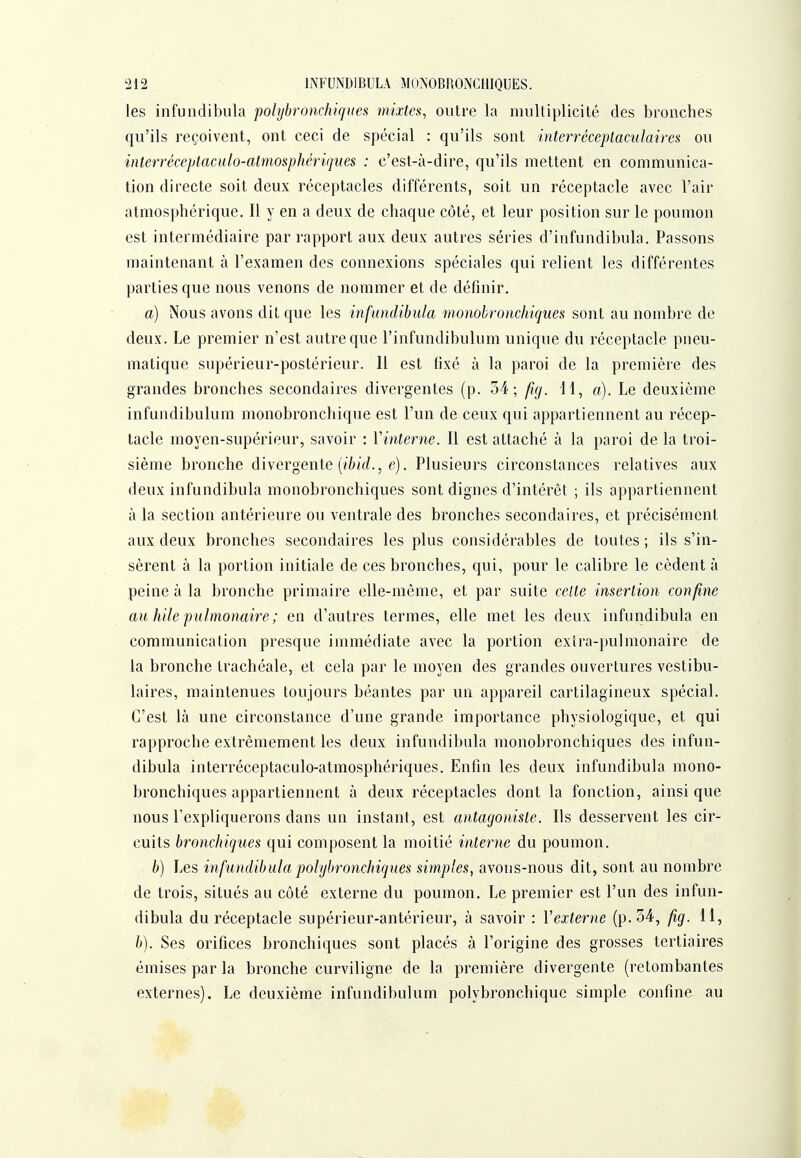 les infundibula poli/bronchiques mixtes, outre la multiplicité des bronches qu'ils reçoivent, ont ceci de spécial : qu'ils sont interréceptaculaires ou interréceptaculo-atmosphériques : c'est-à-dire, qu'ils mettent en communica- tion directe soit deux réceptacles différents, soit un réceptacle avec l'air atmosphérique. Il y en a deux de chaque côté, et leur position sur le poumon est intermédiaire par rapport aux deux autres séries d'infundibula. Passons maintenant à l'examen des connexions spéciales qui relient les différentes parties que nous venons de nommer et de définir, a) Nous avons dit que les infundibula monobronchiques sont au nombre de deux. Le premier n'est autre que l'infundibulum unique du réceptacle pneu- matique supérieur-postérieur. Il est fixé à la paroi de la première des grandes bronches secondaires divergentes (p. 34; fig. il, a). Le deuxième infundibulum monobronchique est l'un de ceux qui appartiennent au récep- tacle moyen-supérieur, savoir : Vinterne. Il est attaché à la paroi de la troi- sième bronche divergente (/T^iV/., ^î). Plusieurs circonstances relatives aux deux infundibula monobronchiques sont dignes d'intérêt ; ils appartiennent à la section antérieure ou ventrale des bronches secondaires, et précisément aux deux bronches secondaires les plus considérables de toutes ; ils s'in- sèrent à la portion initiale de ces bronches, qui, pour le calibre le cèdent à peine à la bronche primaire elle-même, et par suite celte insertion confine au hile pulmonaire ; en d'autres termes, elle met les deux infundibula en communication presque immédiate avec la portion extra-pulmonaire de la bronche trachéale, et cela par le moyen des grandes ouvertures vestibu- laires, maintenues toujours béantes par un appareil cartilagineux spécial. C'est là une circonstance d'une grande importance physiologique, et qui rapproche extrêmement les deux infundibula monobronchiques des infun- dibula interréceptaculo-atmosphériques. Enfin les deux infundibula mono- bronchiques appartiennent à deux réceptacles dont la fonction, ainsi que nous l'expliquerons dans un instant, est antagoniste. Ils desservent les cir- cuits bronchiques qui composent la moitié interne du poumon. b) Les infundibulapolybronchiques simples, avons-nous dit, sont au nombre de trois, situés au côté externe du poumon. Le premier est l'un des infun- dibula du réceptacle supérieur-antérieur, à savoir : Vexterne (p. 54', fig. 11, b). Ses orifices bronchiques sont placés à l'origine des grosses tertiaires émises par la bronche curviligne de la première divergente (retombantes externes). Le deuxième infundibulum polybronchique simple confine au