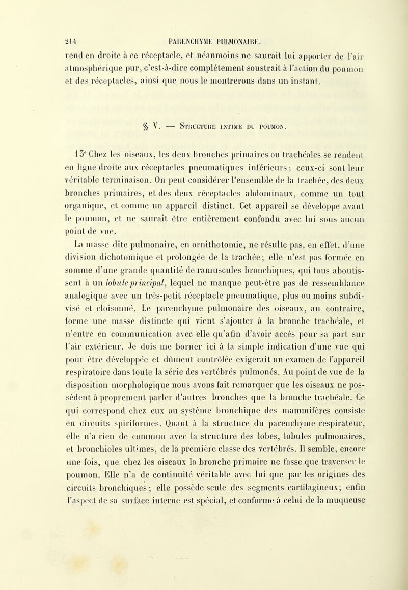 iU PARENCHYME PULMONAIRE. rend en droite à ce réceptacle, et néanmoins ne saurait lui apporter de l'air atmosphérique pur, c'est-à-dire complètement soustrait à l'action du poumon et des réceptacles, ainsi que nous le montrerons dans un instant. § V. StPiUCTURE IKTIME DU POUMON. 15* Chez les oiseaux, les deux bronches primaires ou trachéales se rendent eu ligne droite aux réceptacles pneumatiques inférieurs; ceux-ci sont leur véritable terminaison. On peut considérer l'ensemble de la trachée, des deux bronches primaires, et des deux réceptacles abdominaux, comme un tout organique, et comme un appareil distinct. Cet appareil se développe avant le poumon, et ne saurait être entièrement confondu avec lui sous aucun point de vue. La masse dite pulmonaire, en ornithotomie, ne résulte pas, en effet, d'une division dichotomique et prolongée de la trachée ; elle n'est pas formée en somme d'une grande quantité de ramuscules bronchiques, qui tous aboutis- sent à un lobule principal, lequel ne manque peut-être pas de ressemblance analogique avec un très-petit réceptacle pneumatique, plus ou moins subdi- visé et cloisonné. Le parenchyme pulmonaire des oiseaux, au contraire, forme une masse distincte qui vient s'ajouter à la bronche trachéale, et n'entre en communication avec elle qu'afm d'avoir accès pour sa part sur l'air extérieur. Je dois me borner ici à la simple indication d'une vue qui pour être développée et dûment contrôlée exigerait un examen de l'appareil respiratoire dans toute la série des vertébrés pulmonés. Au point de vue de la disposition morphologique nous avons fait remarquer que les oiseaux ne pos- sèdent à proprement parler d'autres bronches que la bronche trachéale. Ce qui correspond chez eux au système bronchique des mammifères consiste en circuits spiriformes. Quant à la structure du parenchyme respirateur, elle n'a rien de commun avec la structure des lobes, lobules pulmonaires, et bronchioles ultimes, de la première classe des vertébrés. Il semble, encore une fois, que chez les oiseaux la bronche primaire ne fasse que traverser le poumon. Elle n'a de continuité véritable avec lui que par les origines des circuits bronchiques; elle possède seule des segments cartilagineux; enfin l'aspect de sa surface interne est spécial, et conforme à celui de la muqueuse